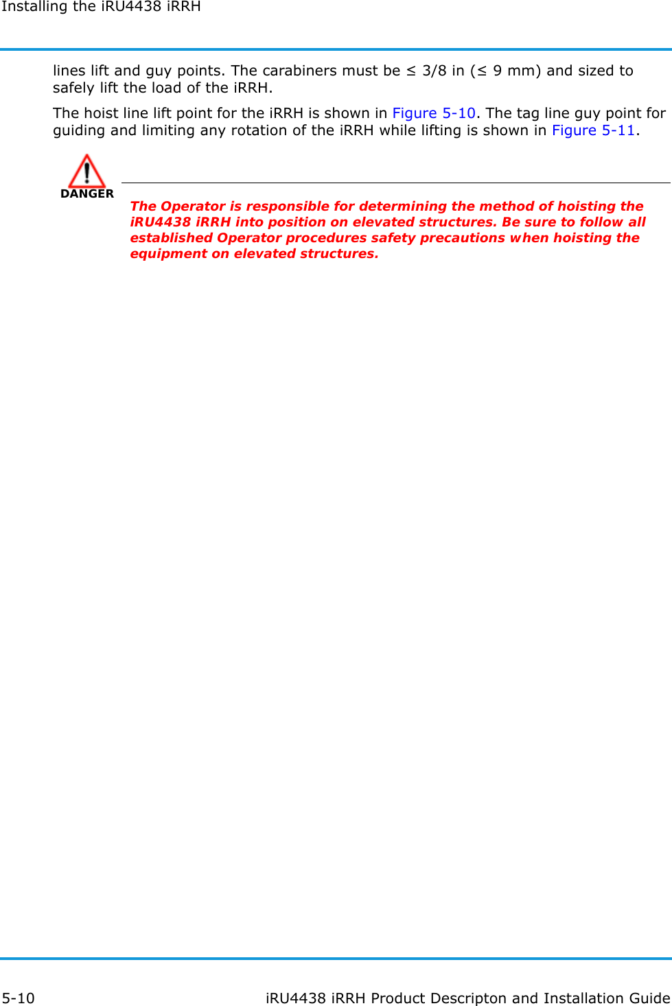 Installing the iRU4438 iRRH5-10 iRU4438 iRRH Product Descripton and Installation Guidelines lift and guy points. The carabiners must be ≤ 3/8 in (≤ 9 mm) and sized to safely lift the load of the iRRH.The hoist line lift point for the iRRH is shown in Figure 5-10. The tag line guy point for guiding and limiting any rotation of the iRRH while lifting is shown in Figure 5-11.DANGERThe Operator is responsible for determining the method of hoisting the iRU4438 iRRH into position on elevated structures. Be sure to follow all established Operator procedures safety precautions when hoisting the equipment on elevated structures.