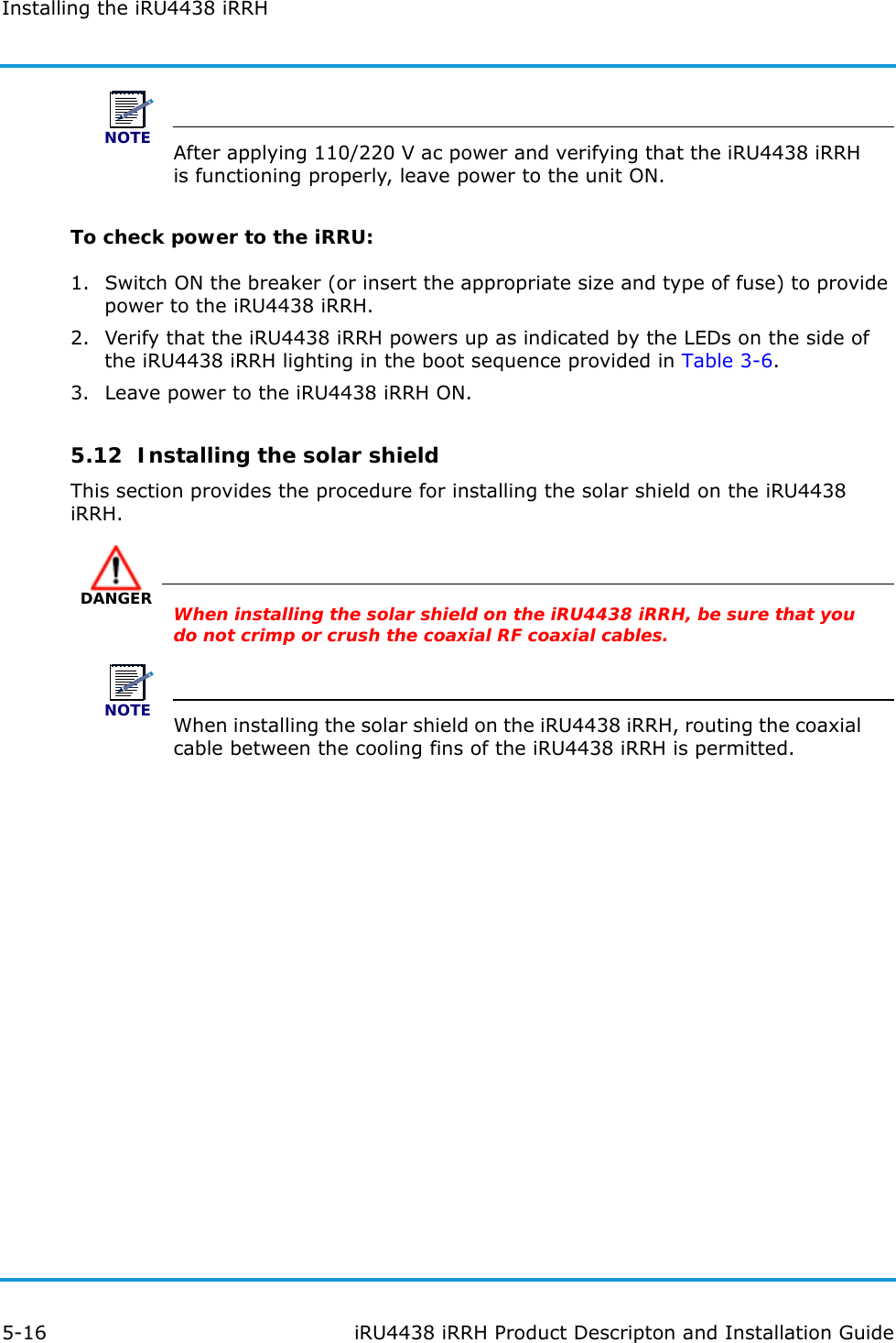 Installing the iRU4438 iRRH5-16 iRU4438 iRRH Product Descripton and Installation GuideNOTEAfter applying 110/220 V ac power and verifying that the iRU4438 iRRH is functioning properly, leave power to the unit ON.To check power to the iRRU:1. Switch ON the breaker (or insert the appropriate size and type of fuse) to provide power to the iRU4438 iRRH.2. Verify that the iRU4438 iRRH powers up as indicated by the LEDs on the side of the iRU4438 iRRH lighting in the boot sequence provided in Table 3-6.3. Leave power to the iRU4438 iRRH ON.5.12  Installing the solar shieldThis section provides the procedure for installing the solar shield on the iRU4438 iRRH.DANGERWhen installing the solar shield on the iRU4438 iRRH, be sure that you do not crimp or crush the coaxial RF coaxial cables.NOTEWhen installing the solar shield on the iRU4438 iRRH, routing the coaxial cable between the cooling fins of the iRU4438 iRRH is permitted.