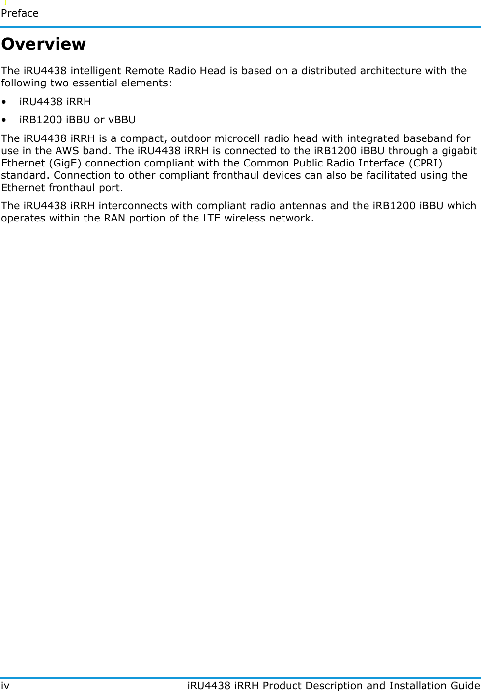   l   Prefaceiv iRU4438 iRRH Product Description and Installation GuideOverviewThe iRU4438 intelligent Remote Radio Head is based on a distributed architecture with the following two essential elements:• iRU4438 iRRH• iRB1200 iBBU or vBBUThe iRU4438 iRRH is a compact, outdoor microcell radio head with integrated baseband for use in the AWS band. The iRU4438 iRRH is connected to the iRB1200 iBBU through a gigabit Ethernet (GigE) connection compliant with the Common Public Radio Interface (CPRI) standard. Connection to other compliant fronthaul devices can also be facilitated using the Ethernet fronthaul port.The iRU4438 iRRH interconnects with compliant radio antennas and the iRB1200 iBBU which operates within the RAN portion of the LTE wireless network.