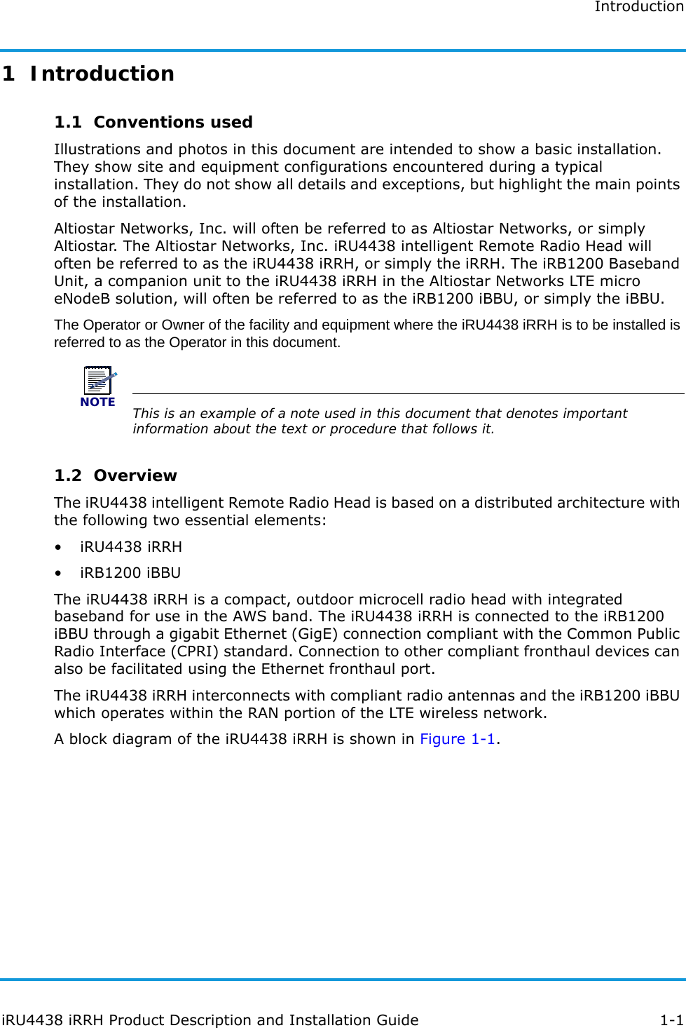 IntroductioniRU4438 iRRH Product Description and Installation Guide 1-11  Introduction 1.1  Conventions usedIllustrations and photos in this document are intended to show a basic installation. They show site and equipment configurations encountered during a typical installation. They do not show all details and exceptions, but highlight the main points of the installation.Altiostar Networks, Inc. will often be referred to as Altiostar Networks, or simply Altiostar. The Altiostar Networks, Inc. iRU4438 intelligent Remote Radio Head will often be referred to as the iRU4438 iRRH, or simply the iRRH. The iRB1200 Baseband Unit, a companion unit to the iRU4438 iRRH in the Altiostar Networks LTE micro eNodeB solution, will often be referred to as the iRB1200 iBBU, or simply the iBBU.The Operator or Owner of the facility and equipment where the iRU4438 iRRH is to be installed is referred to as the Operator in this document. NOTEThis is an example of a note used in this document that denotes important information about the text or procedure that follows it.1.2  OverviewThe iRU4438 intelligent Remote Radio Head is based on a distributed architecture with the following two essential elements:• iRU4438 iRRH• iRB1200 iBBUThe iRU4438 iRRH is a compact, outdoor microcell radio head with integrated baseband for use in the AWS band. The iRU4438 iRRH is connected to the iRB1200 iBBU through a gigabit Ethernet (GigE) connection compliant with the Common Public Radio Interface (CPRI) standard. Connection to other compliant fronthaul devices can also be facilitated using the Ethernet fronthaul port.The iRU4438 iRRH interconnects with compliant radio antennas and the iRB1200 iBBU which operates within the RAN portion of the LTE wireless network.A block diagram of the iRU4438 iRRH is shown in Figure 1-1.