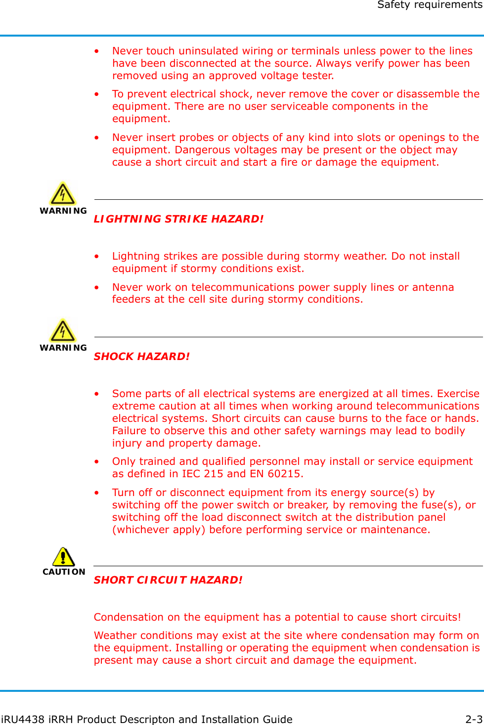 Safety requirementsiRU4438 iRRH Product Descripton and Installation Guide 2-3• Never touch uninsulated wiring or terminals unless power to the lines have been disconnected at the source. Always verify power has been removed using an approved voltage tester.• To prevent electrical shock, never remove the cover or disassemble the equipment. There are no user serviceable components in the equipment.• Never insert probes or objects of any kind into slots or openings to the equipment. Dangerous voltages may be present or the object may cause a short circuit and start a fire or damage the equipment.WARNING WARNINGLIGHTNING STRIKE HAZARD!• Lightning strikes are possible during stormy weather. Do not install equipment if stormy conditions exist.• Never work on telecommunications power supply lines or antenna feeders at the cell site during stormy conditions.WARNING WARNINGSHOCK HAZARD!• Some parts of all electrical systems are energized at all times. Exercise extreme caution at all times when working around telecommunications electrical systems. Short circuits can cause burns to the face or hands. Failure to observe this and other safety warnings may lead to bodily injury and property damage.• Only trained and qualified personnel may install or service equipment as defined in IEC 215 and EN 60215.• Turn off or disconnect equipment from its energy source(s) by switching off the power switch or breaker, by removing the fuse(s), or switching off the load disconnect switch at the distribution panel (whichever apply) before performing service or maintenance.CAUTIONSHORT CIRCUIT HAZARD!Condensation on the equipment has a potential to cause short circuits!Weather conditions may exist at the site where condensation may form on the equipment. Installing or operating the equipment when condensation is present may cause a short circuit and damage the equipment.