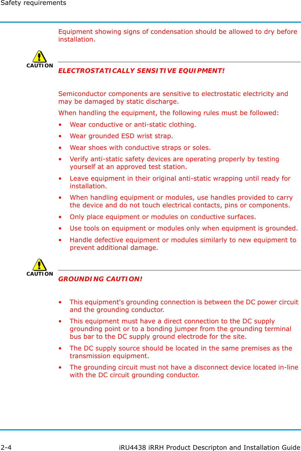 Safety requirements2-4 iRU4438 iRRH Product Descripton and Installation GuideEquipment showing signs of condensation should be allowed to dry before installation.CAUTIONELECTROSTATICALLY SENSITIVE EQUIPMENT!Semiconductor components are sensitive to electrostatic electricity and may be damaged by static discharge.When handling the equipment, the following rules must be followed:• Wear conductive or anti-static clothing.• Wear grounded ESD wrist strap.• Wear shoes with conductive straps or soles.• Verify anti-static safety devices are operating properly by testing yourself at an approved test station.• Leave equipment in their original anti-static wrapping until ready for installation.• When handling equipment or modules, use handles provided to carry the device and do not touch electrical contacts, pins or components.• Only place equipment or modules on conductive surfaces.• Use tools on equipment or modules only when equipment is grounded.• Handle defective equipment or modules similarly to new equipment to prevent additional damage.CAUTIONGROUNDING CAUTION!• This equipment&apos;s grounding connection is between the DC power circuit and the grounding conductor.• This equipment must have a direct connection to the DC supply grounding point or to a bonding jumper from the grounding terminal bus bar to the DC supply ground electrode for the site.• The DC supply source should be located in the same premises as the transmission equipment.• The grounding circuit must not have a disconnect device located in-line with the DC circuit grounding conductor.