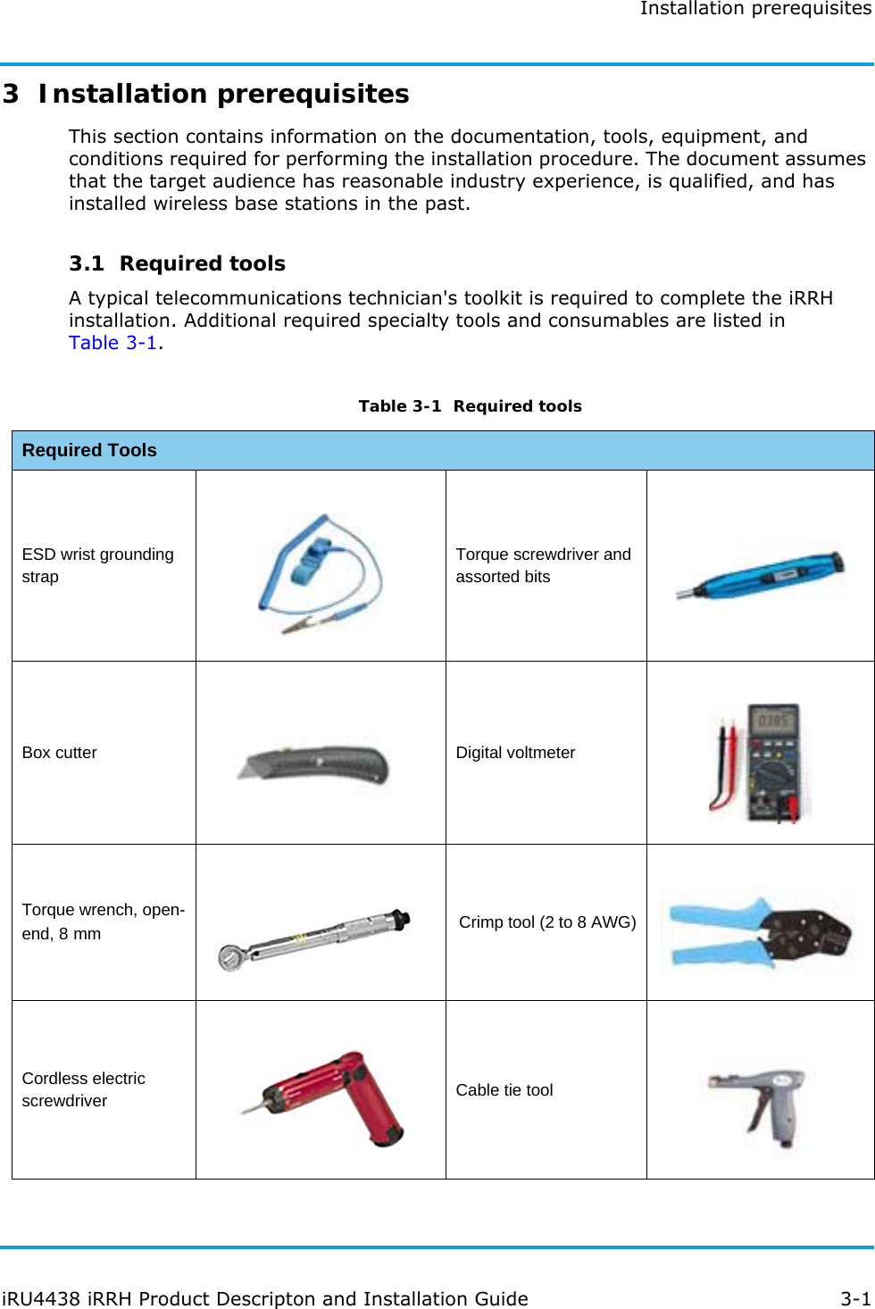 Installation prerequisitesiRU4438 iRRH Product Descripton and Installation Guide 3-13  Installation prerequisitesThis section contains information on the documentation, tools, equipment, and conditions required for performing the installation procedure. The document assumes that the target audience has reasonable industry experience, is qualified, and has installed wireless base stations in the past.3.1  Required toolsA typical telecommunications technician&apos;s toolkit is required to complete the iRRH installation. Additional required specialty tools and consumables are listed in Table 3-1.Table 3-1  Required toolsRequired ToolsESD wrist grounding strapTorque screwdriver and assorted bitsBox cutter Digital voltmeterTorque wrench, open-end, 8 mm Crimp tool (2 to 8 AWG)Cordless electric screwdriver Cable tie tool