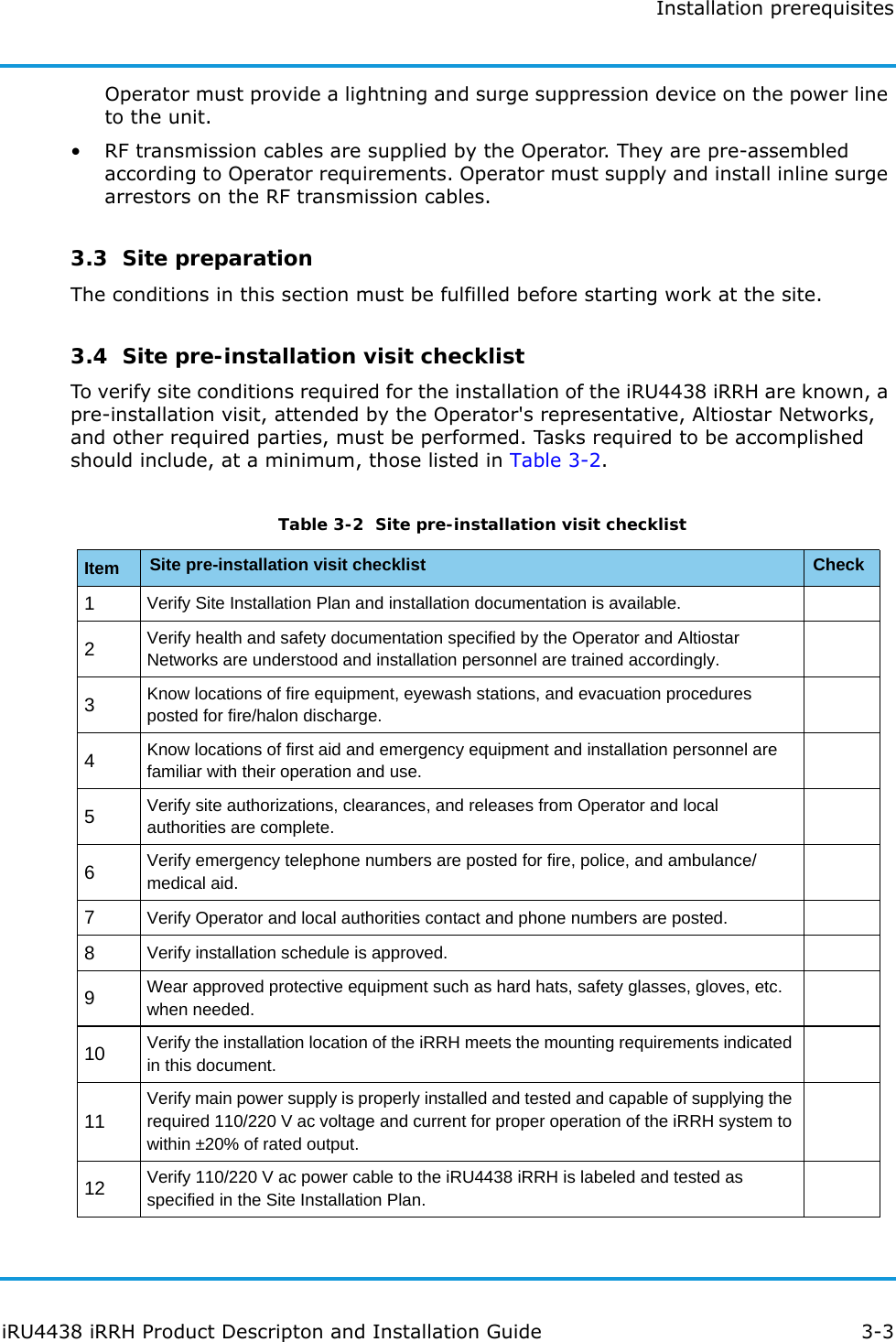 Installation prerequisitesiRU4438 iRRH Product Descripton and Installation Guide 3-3Operator must provide a lightning and surge suppression device on the power line to the unit.• RF transmission cables are supplied by the Operator. They are pre-assembled according to Operator requirements. Operator must supply and install inline surge arrestors on the RF transmission cables.3.3  Site preparationThe conditions in this section must be fulfilled before starting work at the site.3.4  Site pre-installation visit checklistTo verify site conditions required for the installation of the iRU4438 iRRH are known, a pre-installation visit, attended by the Operator&apos;s representative, Altiostar Networks, and other required parties, must be performed. Tasks required to be accomplished should include, at a minimum, those listed in Table 3-2.Table 3-2  Site pre-installation visit checklistItem Site pre-installation visit checklist Check1Verify Site Installation Plan and installation documentation is available.2Verify health and safety documentation specified by the Operator and Altiostar Networks are understood and installation personnel are trained accordingly.3Know locations of fire equipment, eyewash stations, and evacuation procedures posted for fire/halon discharge.4Know locations of first aid and emergency equipment and installation personnel are familiar with their operation and use.5Verify site authorizations, clearances, and releases from Operator and local authorities are complete.6Verify emergency telephone numbers are posted for fire, police, and ambulance/medical aid.7Verify Operator and local authorities contact and phone numbers are posted.8Verify installation schedule is approved.9Wear approved protective equipment such as hard hats, safety glasses, gloves, etc. when needed.10 Verify the installation location of the iRRH meets the mounting requirements indicated in this document.11Verify main power supply is properly installed and tested and capable of supplying the required 110/220 V ac voltage and current for proper operation of the iRRH system to within ±20% of rated output.12 Verify 110/220 V ac power cable to the iRU4438 iRRH is labeled and tested as specified in the Site Installation Plan.