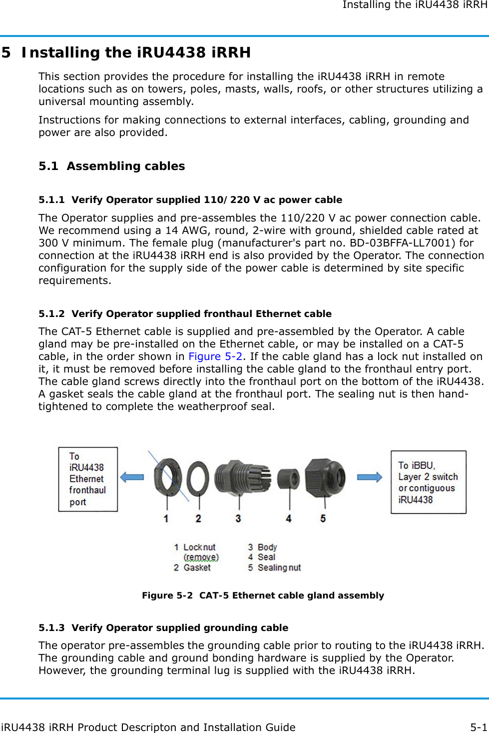 Installing the iRU4438 iRRHiRU4438 iRRH Product Descripton and Installation Guide 5-15  Installing the iRU4438 iRRHThis section provides the procedure for installing the iRU4438 iRRH in remote locations such as on towers, poles, masts, walls, roofs, or other structures utilizing a universal mounting assembly.Instructions for making connections to external interfaces, cabling, grounding and power are also provided.5.1  Assembling cables5.1.1  Verify Operator supplied 110/220 V ac power cableThe Operator supplies and pre-assembles the 110/220 V ac power connection cable. We recommend using a 14 AWG, round, 2-wire with ground, shielded cable rated at 300 V minimum. The female plug (manufacturer&apos;s part no. BD-03BFFA-LL7001) for connection at the iRU4438 iRRH end is also provided by the Operator. The connection configuration for the supply side of the power cable is determined by site specific requirements.5.1.2  Verify Operator supplied fronthaul Ethernet cableThe CAT-5 Ethernet cable is supplied and pre-assembled by the Operator. A cable gland may be pre-installed on the Ethernet cable, or may be installed on a CAT-5 cable, in the order shown in Figure 5-2. If the cable gland has a lock nut installed on it, it must be removed before installing the cable gland to the fronthaul entry port. The cable gland screws directly into the fronthaul port on the bottom of the iRU4438. A gasket seals the cable gland at the fronthaul port. The sealing nut is then hand-tightened to complete the weatherproof seal.Figure 5-2  CAT-5 Ethernet cable gland assembly5.1.3  Verify Operator supplied grounding cableThe operator pre-assembles the grounding cable prior to routing to the iRU4438 iRRH. The grounding cable and ground bonding hardware is supplied by the Operator. However, the grounding terminal lug is supplied with the iRU4438 iRRH. 