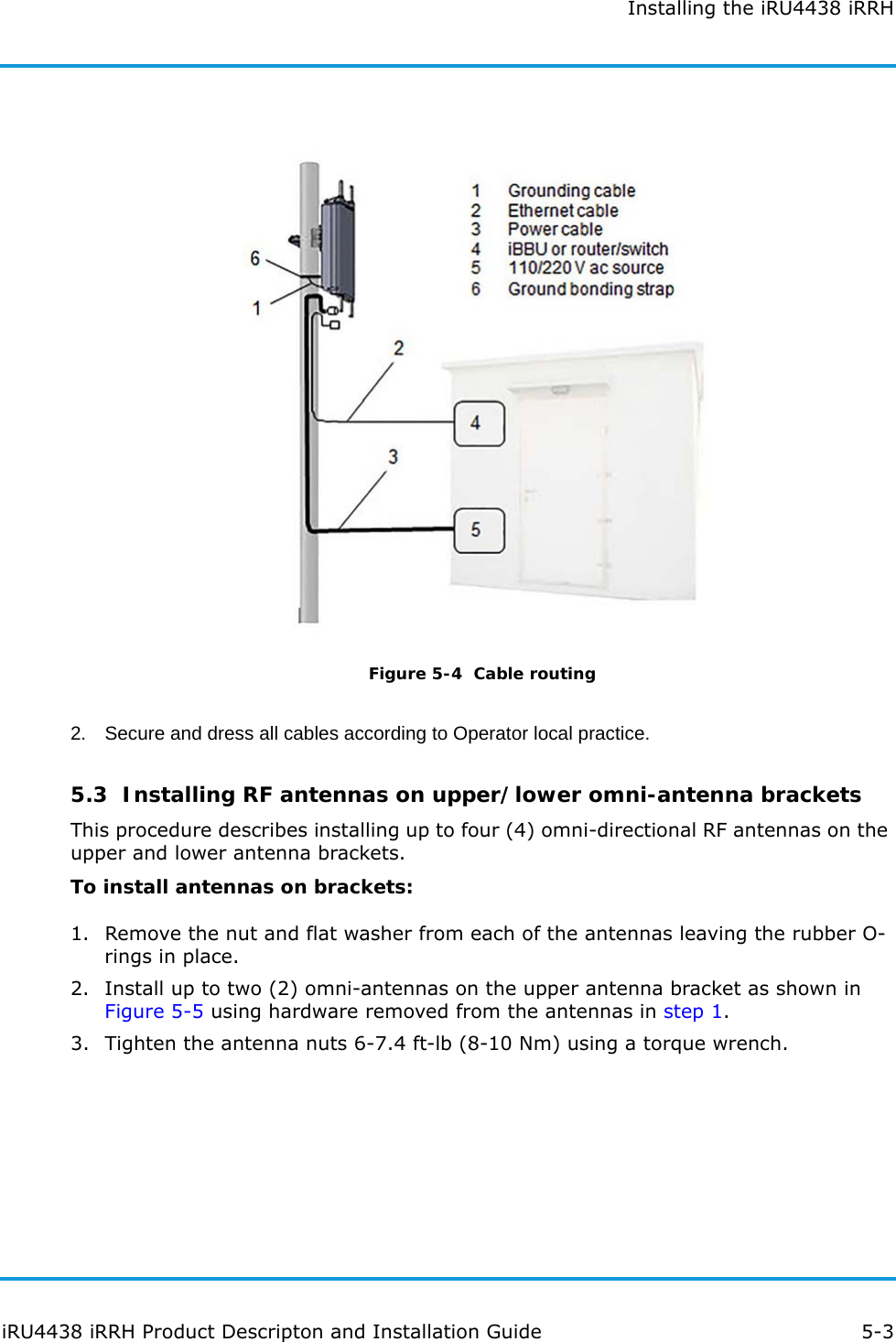 Installing the iRU4438 iRRHiRU4438 iRRH Product Descripton and Installation Guide 5-3Figure 5-4  Cable routing2. Secure and dress all cables according to Operator local practice.5.3  Installing RF antennas on upper/lower omni-antenna bracketsThis procedure describes installing up to four (4) omni-directional RF antennas on the upper and lower antenna brackets.To install antennas on brackets:1. Remove the nut and flat washer from each of the antennas leaving the rubber O-rings in place.2. Install up to two (2) omni-antennas on the upper antenna bracket as shown in Figure 5-5 using hardware removed from the antennas in step 1.3. Tighten the antenna nuts 6-7.4 ft-lb (8-10 Nm) using a torque wrench.