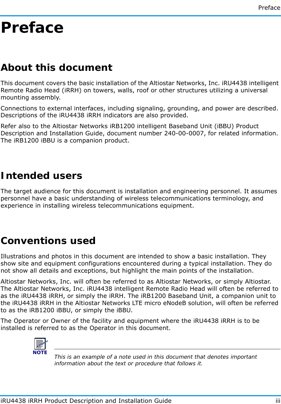   l   PrefaceiRU4438 iRRH Product Description and Installation Guide iiiPrefaceAbout this documentThis document covers the basic installation of the Altiostar Networks, Inc. iRU4438 intelligent Remote Radio Head (iRRH) on towers, walls, roof or other structures utilizing a universal mounting assembly.Connections to external interfaces, including signaling, grounding, and power are described. Descriptions of the iRU4438 iRRH indicators are also provided.Refer also to the Altiostar Networks iRB1200 intelligent Baseband Unit (iBBU) Product Description and Installation Guide, document number 240-00-0007, for related information. The iRB1200 iBBU is a companion product.Intended usersThe target audience for this document is installation and engineering personnel. It assumes personnel have a basic understanding of wireless telecommunications terminology, and experience in installing wireless telecommunications equipment.Conventions usedIllustrations and photos in this document are intended to show a basic installation. They show site and equipment configurations encountered during a typical installation. They do not show all details and exceptions, but highlight the main points of the installation.Altiostar Networks, Inc. will often be referred to as Altiostar Networks, or simply Altiostar. The Altiostar Networks, Inc. iRU4438 intelligent Remote Radio Head will often be referred to as the iRU4438 iRRH, or simply the iRRH. The iRB1200 Baseband Unit, a companion unit to the iRU4438 iRRH in the Altiostar Networks LTE micro eNodeB solution, will often be referred to as the iRB1200 iBBU, or simply the iBBU.The Operator or Owner of the facility and equipment where the iRU4438 iRRH is to be installed is referred to as the Operator in this document. NOTEThis is an example of a note used in this document that denotes important information about the text or procedure that follows it.