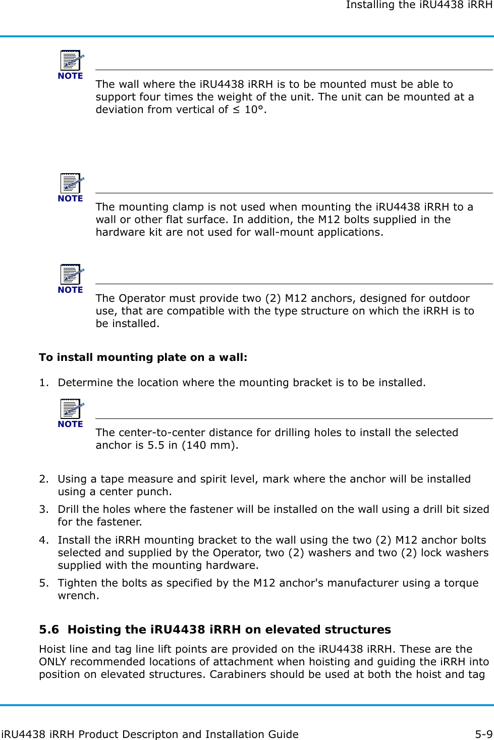 Installing the iRU4438 iRRHiRU4438 iRRH Product Descripton and Installation Guide 5-9NOTEThe wall where the iRU4438 iRRH is to be mounted must be able to support four times the weight of the unit. The unit can be mounted at a deviation from vertical of ≤ 10°.NOTEThe mounting clamp is not used when mounting the iRU4438 iRRH to a wall or other flat surface. In addition, the M12 bolts supplied in the hardware kit are not used for wall-mount applications.NOTEThe Operator must provide two (2) M12 anchors, designed for outdoor use, that are compatible with the type structure on which the iRRH is to be installed.To install mounting plate on a wall:1. Determine the location where the mounting bracket is to be installed.NOTEThe center-to-center distance for drilling holes to install the selected anchor is 5.5 in (140 mm).2. Using a tape measure and spirit level, mark where the anchor will be installed using a center punch.3. Drill the holes where the fastener will be installed on the wall using a drill bit sized for the fastener.4. Install the iRRH mounting bracket to the wall using the two (2) M12 anchor bolts selected and supplied by the Operator, two (2) washers and two (2) lock washers supplied with the mounting hardware.5. Tighten the bolts as specified by the M12 anchor&apos;s manufacturer using a torque wrench.5.6  Hoisting the iRU4438 iRRH on elevated structuresHoist line and tag line lift points are provided on the iRU4438 iRRH. These are the ONLY recommended locations of attachment when hoisting and guiding the iRRH into position on elevated structures. Carabiners should be used at both the hoist and tag 