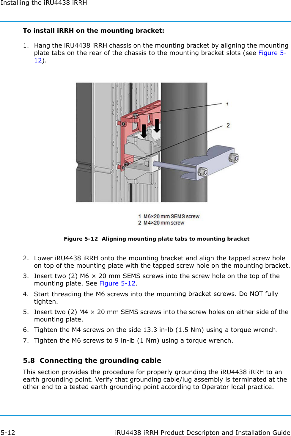 Installing the iRU4438 iRRH5-12 iRU4438 iRRH Product Descripton and Installation GuideTo install iRRH on the mounting bracket:1. Hang the iRU4438 iRRH chassis on the mounting bracket by aligning the mounting plate tabs on the rear of the chassis to the mounting bracket slots (see Figure 5-12).Figure 5-12  Aligning mounting plate tabs to mounting bracket2. Lower iRU4438 iRRH onto the mounting bracket and align the tapped screw hole on top of the mounting plate with the tapped screw hole on the mounting bracket.3. Insert two (2) M6 × 20 mm SEMS screws into the screw hole on the top of the mounting plate. See Figure 5-12.4. Start threading the M6 screws into the mounting bracket screws. Do NOT fully tighten. 5. Insert two (2) M4 × 20 mm SEMS screws into the screw holes on either side of the mounting plate.6. Tighten the M4 screws on the side 13.3 in-lb (1.5 Nm) using a torque wrench.7. Tighten the M6 screws to 9 in-lb (1 Nm) using a torque wrench.5.8  Connecting the grounding cableThis section provides the procedure for properly grounding the iRU4438 iRRH to an earth grounding point. Verify that grounding cable/lug assembly is terminated at the other end to a tested earth grounding point according to Operator local practice.