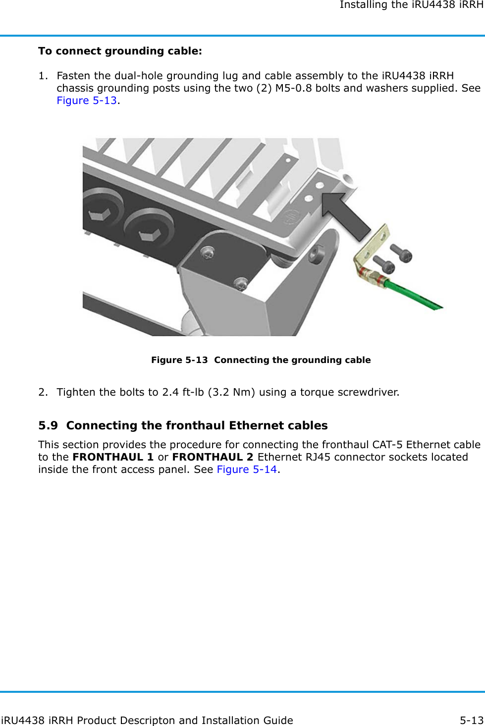 Installing the iRU4438 iRRHiRU4438 iRRH Product Descripton and Installation Guide 5-13To connect grounding cable:1. Fasten the dual-hole grounding lug and cable assembly to the iRU4438 iRRH chassis grounding posts using the two (2) M5-0.8 bolts and washers supplied. See Figure 5-13.Figure 5-13  Connecting the grounding cable2. Tighten the bolts to 2.4 ft-lb (3.2 Nm) using a torque screwdriver.5.9  Connecting the fronthaul Ethernet cablesThis section provides the procedure for connecting the fronthaul CAT-5 Ethernet cable to the FRONTHAUL 1 or FRONTHAUL 2 Ethernet RJ45 connector sockets located inside the front access panel. See Figure 5-14.