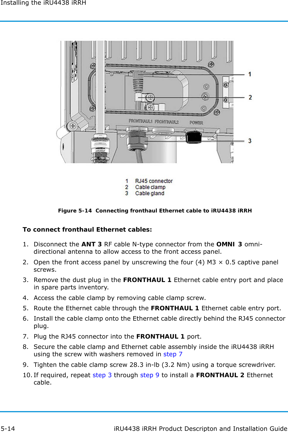 Installing the iRU4438 iRRH5-14 iRU4438 iRRH Product Descripton and Installation GuideFigure 5-14  Connecting fronthaul Ethernet cable to iRU4438 iRRHTo connect fronthaul Ethernet cables:1. Disconnect the ANT 3 RF cable N-type connector from the OMNI 3 omni-directional antenna to allow access to the front access panel.2. Open the front access panel by unscrewing the four (4) M3 × 0.5 captive panel screws.3. Remove the dust plug in the FRONTHAUL 1 Ethernet cable entry port and place in spare parts inventory.4. Access the cable clamp by removing cable clamp screw.5. Route the Ethernet cable through the FRONTHAUL 1 Ethernet cable entry port.6. Install the cable clamp onto the Ethernet cable directly behind the RJ45 connector plug.7. Plug the RJ45 connector into the FRONTHAUL 1 port.8. Secure the cable clamp and Ethernet cable assembly inside the iRU4438 iRRH using the screw with washers removed in step 79. Tighten the cable clamp screw 28.3 in-lb (3.2 Nm) using a torque screwdriver.10. If required, repeat step 3 through step 9 to install a FRONTHAUL 2 Ethernet cable.