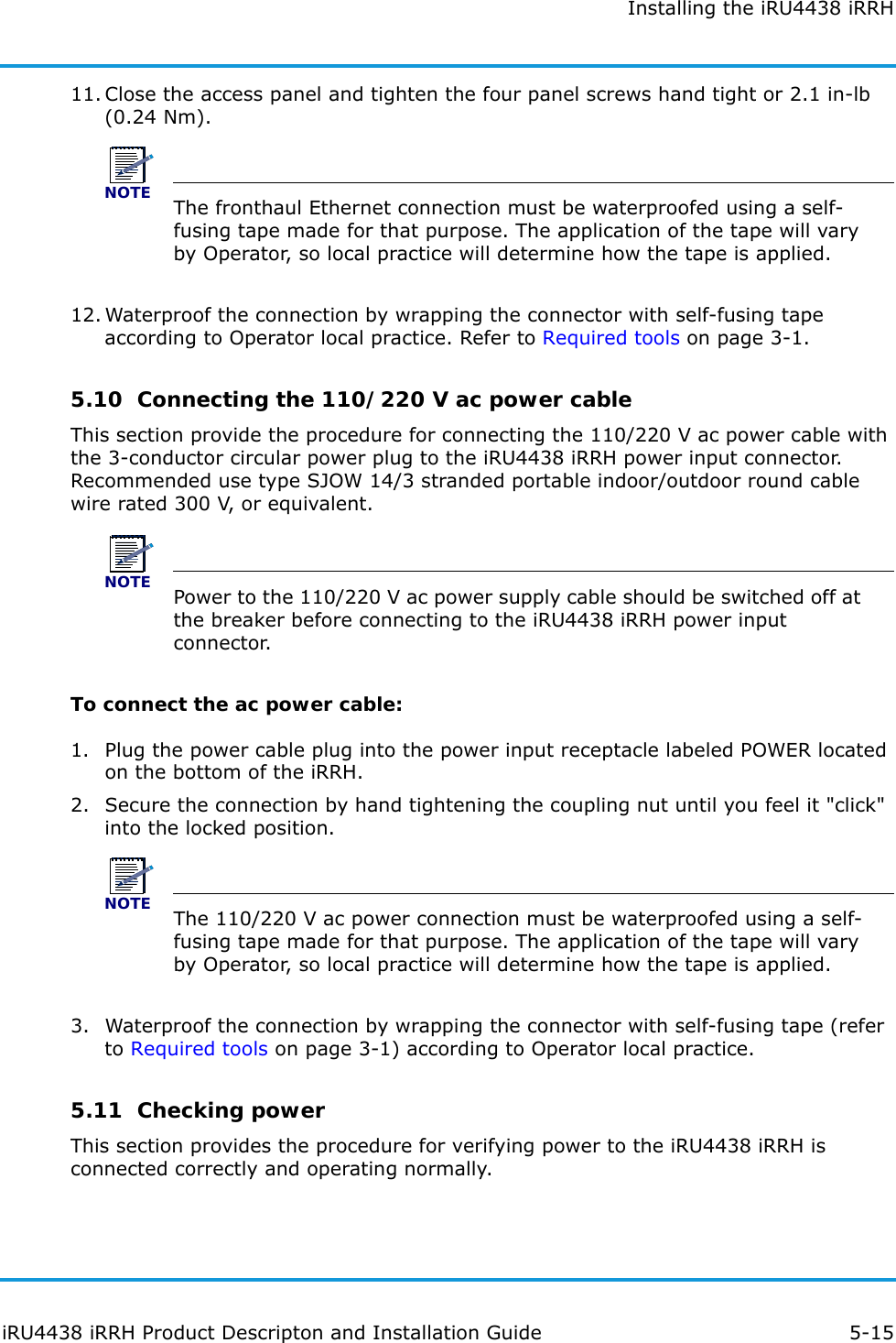 Installing the iRU4438 iRRHiRU4438 iRRH Product Descripton and Installation Guide 5-1511. Close the access panel and tighten the four panel screws hand tight or 2.1 in-lb (0.24 Nm).NOTEThe fronthaul Ethernet connection must be waterproofed using a self-fusing tape made for that purpose. The application of the tape will vary by Operator, so local practice will determine how the tape is applied.12. Waterproof the connection by wrapping the connector with self-fusing tape according to Operator local practice. Refer to Required tools on page 3-1.5.10  Connecting the 110/220 V ac power cableThis section provide the procedure for connecting the 110/220 V ac power cable with the 3-conductor circular power plug to the iRU4438 iRRH power input connector. Recommended use type SJOW 14/3 stranded portable indoor/outdoor round cable wire rated 300 V, or equivalent.NOTEPower to the 110/220 V ac power supply cable should be switched off at the breaker before connecting to the iRU4438 iRRH power input connector.To connect the ac power cable:1. Plug the power cable plug into the power input receptacle labeled POWER located on the bottom of the iRRH.2. Secure the connection by hand tightening the coupling nut until you feel it &quot;click&quot; into the locked position.NOTEThe 110/220 V ac power connection must be waterproofed using a self-fusing tape made for that purpose. The application of the tape will vary by Operator, so local practice will determine how the tape is applied.3. Waterproof the connection by wrapping the connector with self-fusing tape (refer to Required tools on page 3-1) according to Operator local practice.5.11  Checking powerThis section provides the procedure for verifying power to the iRU4438 iRRH is connected correctly and operating normally.