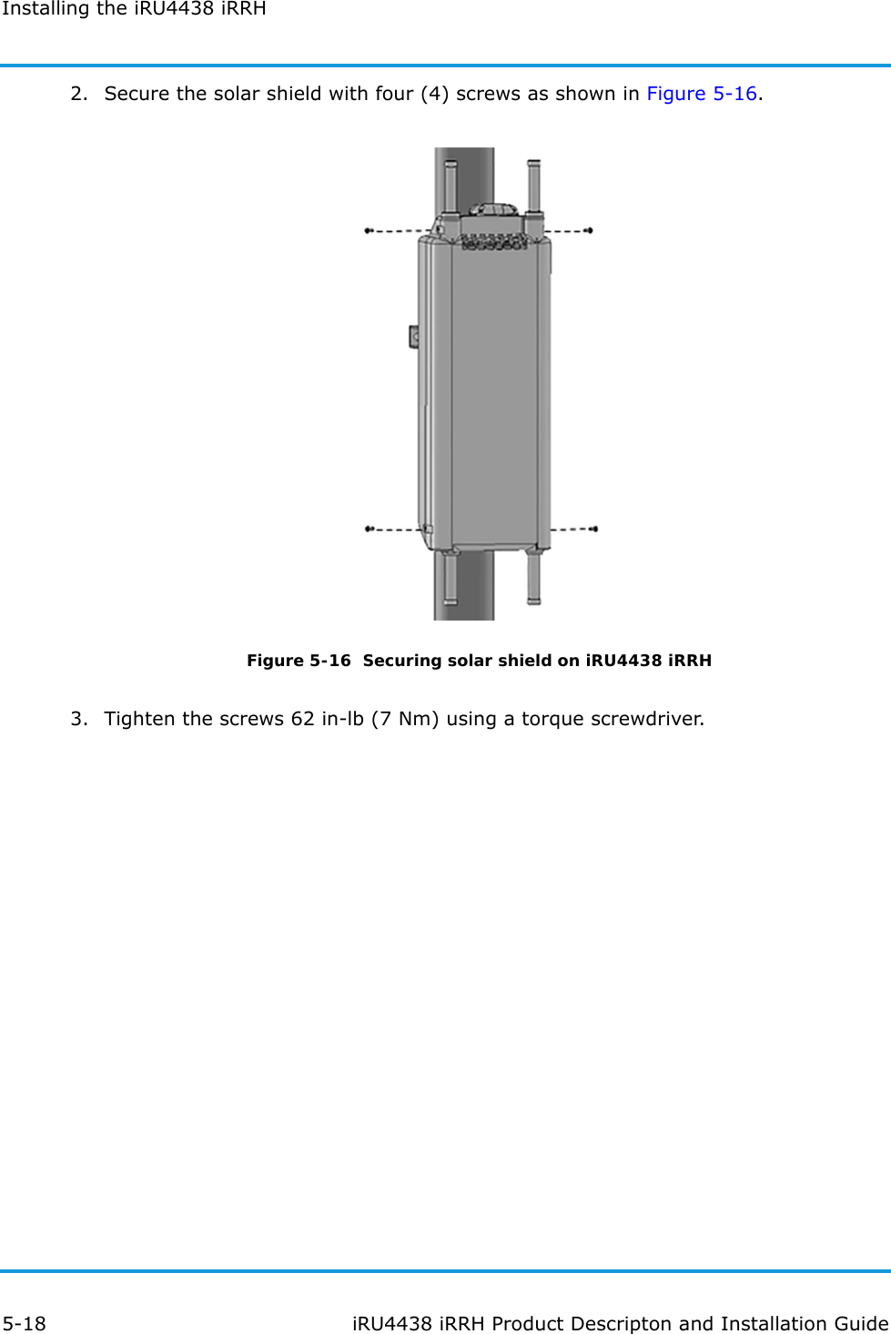 Installing the iRU4438 iRRH5-18 iRU4438 iRRH Product Descripton and Installation Guide2. Secure the solar shield with four (4) screws as shown in Figure 5-16.Figure 5-16  Securing solar shield on iRU4438 iRRH3. Tighten the screws 62 in-lb (7 Nm) using a torque screwdriver.