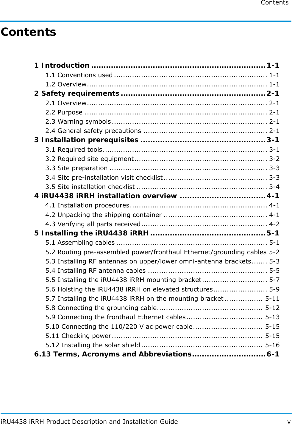 Contents iRU4438 iRRH Product Description and Installation Guide vContents 1 Introduction .......................................................................1-11.1 Conventions used .................................................................... 1-11.2 Overview................................................................................ 1-12 Safety requirements...........................................................2-12.1 Overview................................................................................ 2-12.2 Purpose ................................................................................. 2-12.3 Warning symbols ..................................................................... 2-12.4 General safety precautions ....................................................... 2-13 Installation prerequisites ...................................................3-13.1 Required tools......................................................................... 3-13.2 Required site equipment........................................................... 3-23.3 Site preparation ...................................................................... 3-33.4 Site pre-installation visit checklist.............................................. 3-33.5 Site installation checklist .......................................................... 3-44 iRU4438 iRRH installation overview ...................................4-14.1 Installation procedures............................................................. 4-14.2 Unpacking the shipping container .............................................. 4-14.3 Verifying all parts received........................................................ 4-25 Installing the iRU4438 iRRH ...............................................5-15.1 Assembling cables ................................................................... 5-15.2 Routing pre-assembled power/fronthaul Ethernet/grounding cables 5-25.3 Installing RF antennas on upper/lower omni-antenna brackets....... 5-35.4 Installing RF antenna cables ..................................................... 5-55.5 Installing the iRU4438 iRRH mounting bracket............................. 5-75.6 Hoisting the iRU4438 iRRH on elevated structures........................ 5-95.7 Installing the iRU4438 iRRH on the mounting bracket ................. 5-115.8 Connecting the grounding cable............................................... 5-125.9 Connecting the fronthaul Ethernet cables.................................. 5-135.10 Connecting the 110/220 V ac power cable............................... 5-155.11 Checking power................................................................... 5-155.12 Installing the solar shield ...................................................... 5-166.13 Terms, Acronyms and Abbreviations..............................6-1