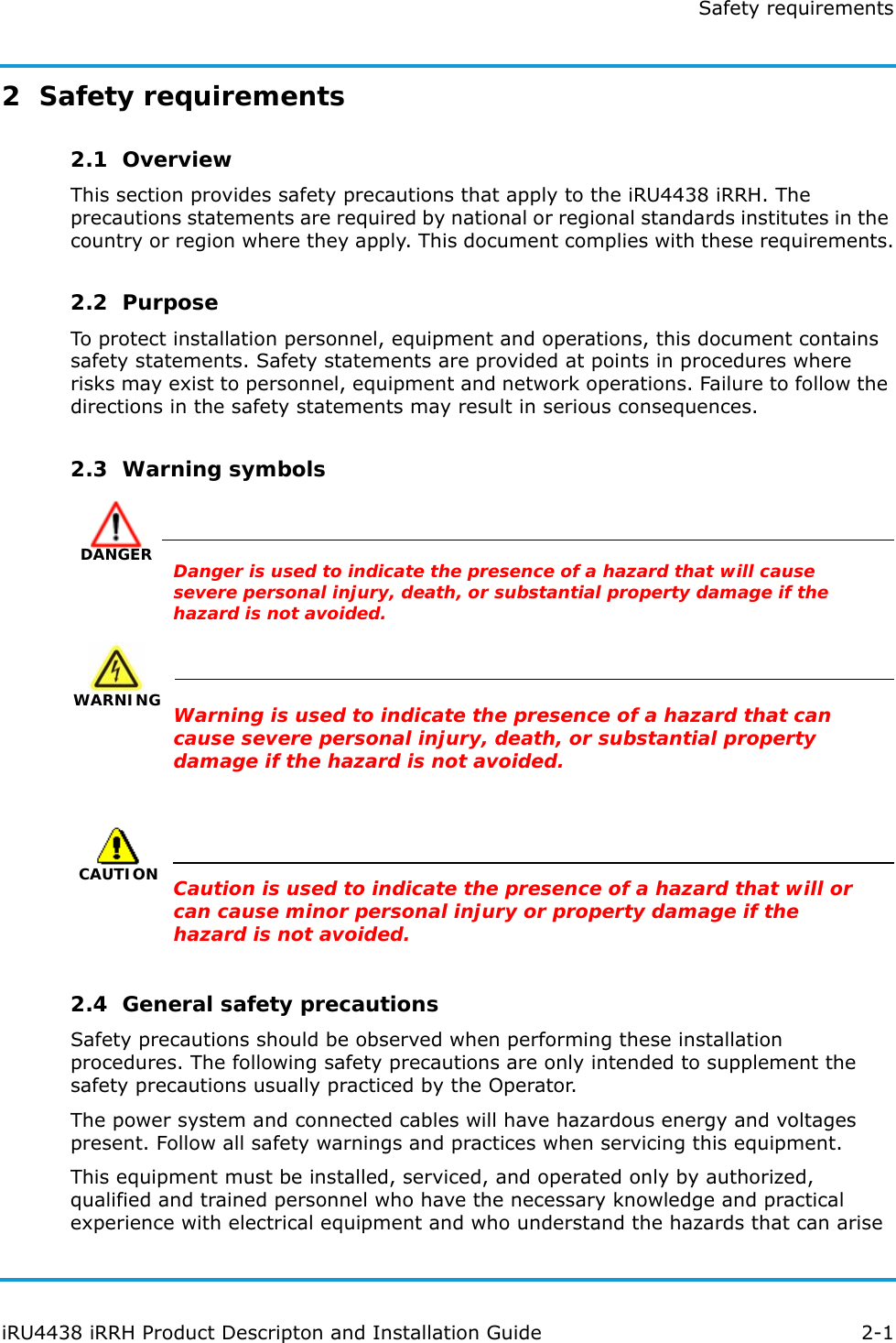 Safety requirementsiRU4438 iRRH Product Descripton and Installation Guide 2-12  Safety requirements2.1  OverviewThis section provides safety precautions that apply to the iRU4438 iRRH. The precautions statements are required by national or regional standards institutes in the country or region where they apply. This document complies with these requirements.2.2  PurposeTo protect installation personnel, equipment and operations, this document contains safety statements. Safety statements are provided at points in procedures where risks may exist to personnel, equipment and network operations. Failure to follow the directions in the safety statements may result in serious consequences.2.3  Warning symbolsDANGERDanger is used to indicate the presence of a hazard that will cause severe personal injury, death, or substantial property damage if the hazard is not avoided.WARNING WARNINGWarning is used to indicate the presence of a hazard that can cause severe personal injury, death, or substantial property damage if the hazard is not avoided.CAUTIONCaution is used to indicate the presence of a hazard that will or can cause minor personal injury or property damage if the hazard is not avoided.2.4  General safety precautionsSafety precautions should be observed when performing these installation procedures. The following safety precautions are only intended to supplement the safety precautions usually practiced by the Operator.The power system and connected cables will have hazardous energy and voltages present. Follow all safety warnings and practices when servicing this equipment.This equipment must be installed, serviced, and operated only by authorized, qualified and trained personnel who have the necessary knowledge and practical experience with electrical equipment and who understand the hazards that can arise 