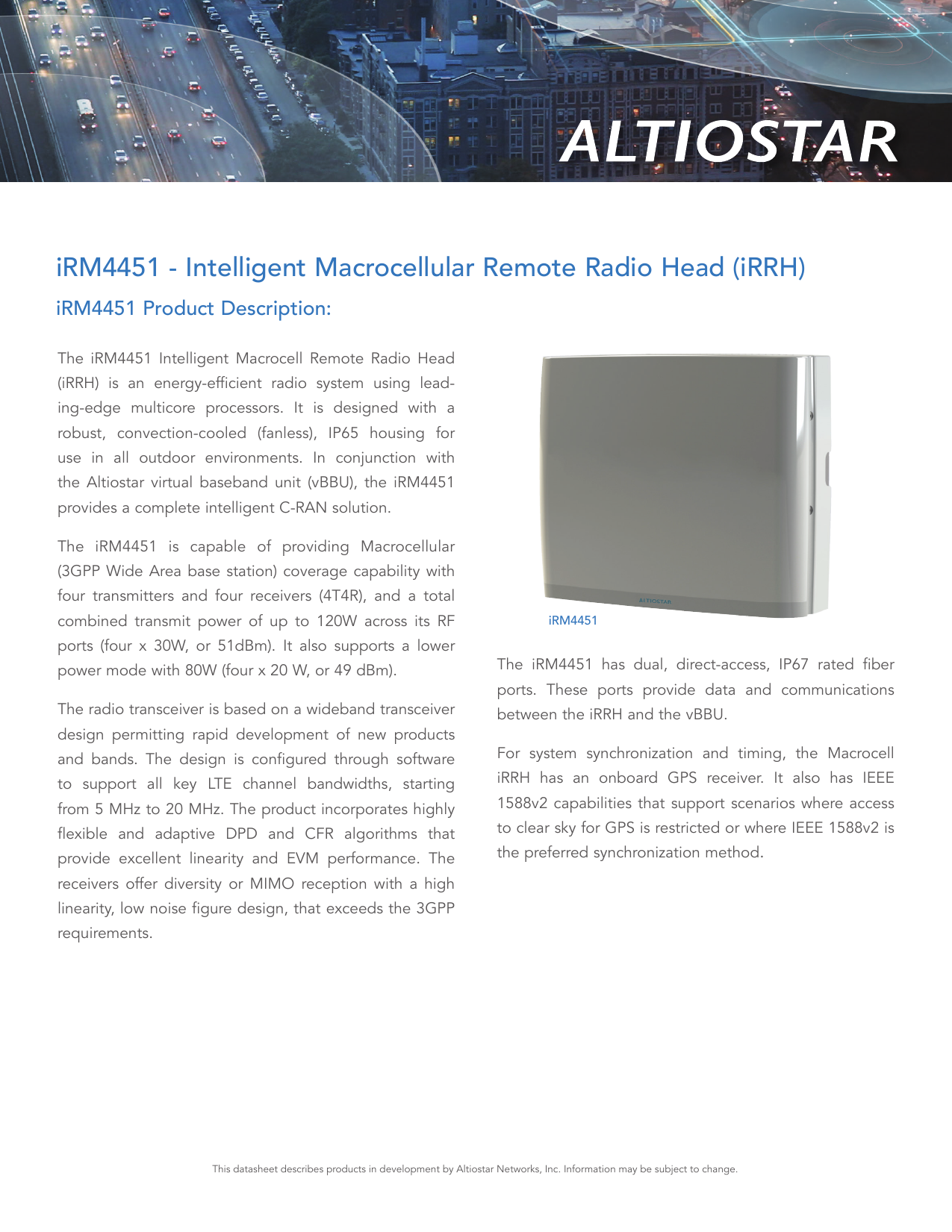 The iRM4451 Intelligent Macrocell Remote Radio Head (iRRH) is an energy-efficient radio system using lead-ing-edge multicore processors. It is designed with a robust, convection-cooled (fanless), IP65 housing for use in all outdoor environments. In conjunction with the Altiostar virtual baseband unit (vBBU), the iRM4451  provides a complete intelligent C-RAN solution.The iRM4451 is capable of providing Macrocellular (3GPP Wide Area base station) coverage capability with four transmitters and four receivers (4T4R), and a total  combined transmit power of up to 120W across its RF ports (four x 30W, or 51dBm). It also supports a lower power mode with 80W (four x 20 W, or 49 dBm).The radio transceiver is based on a wideband transceiver design permitting rapid development of new products and bands. The design is configured through software to support all key LTE channel bandwidths, starting from 5 MHz to 20 MHz. The product incorporates highly  flexible and adaptive DPD and CFR algorithms that provide excellent linearity and EVM performance. The receivers offer diversity or MIMO reception with a high linearity, low noise figure design, that exceeds the 3GPP requirements.The iRM4451 has dual, direct-access, IP67 rated fiber ports. These ports provide data and communications between the iRRH and the vBBU.For system synchronization and timing, the Macrocell iRRH has an onboard GPS receiver. It also has IEEE 1588v2 capabilities that support scenarios where access to clear sky for GPS is restricted or where IEEE 1588v2 is the preferred synchronization method.iRM4451 - Intelligent Macrocellular Remote Radio Head (iRRH)iRM4451 Product Description:This datasheet describes products in development by Altiostar Networks, Inc. Information may be subject to change.iRM4451