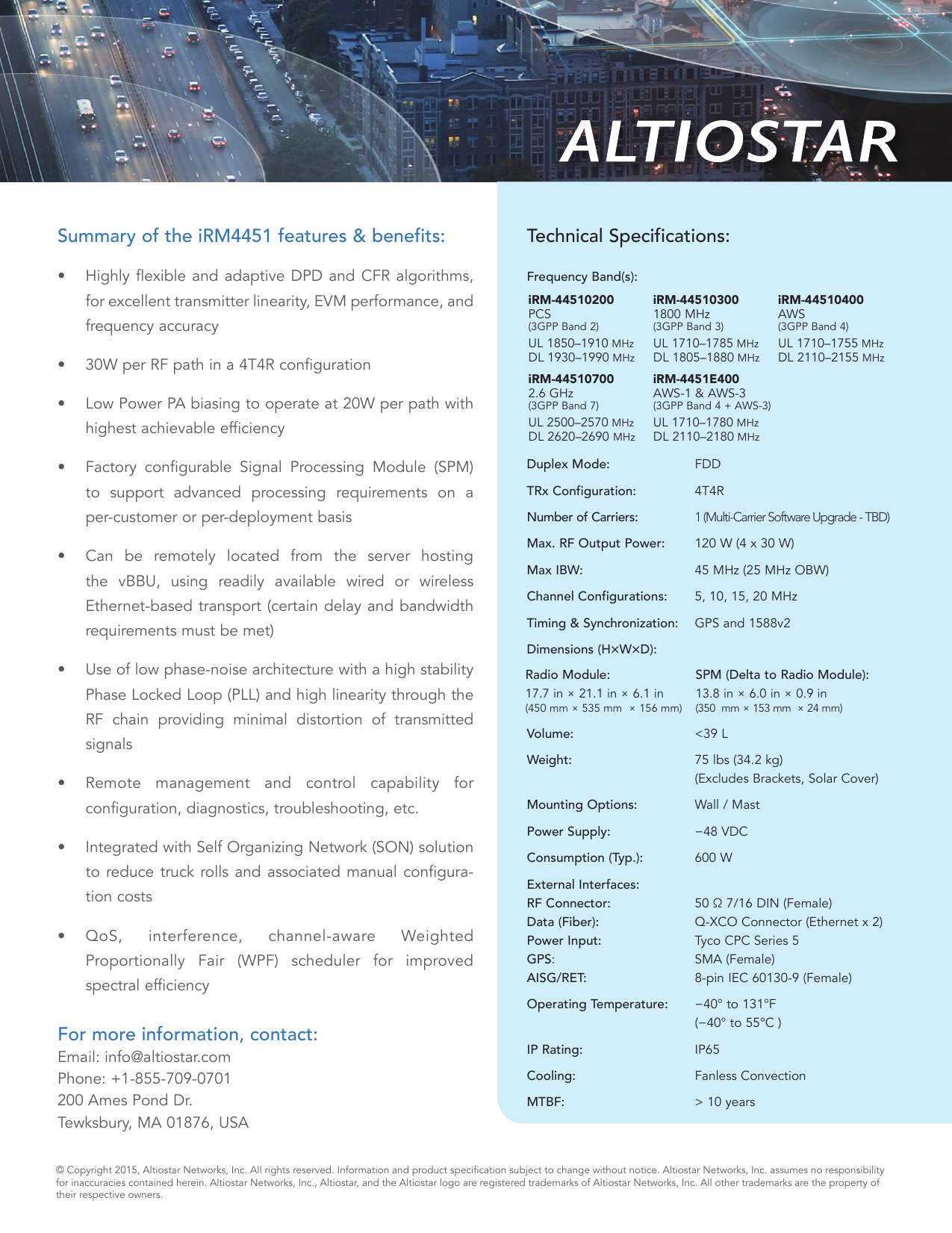 Summary of the iRM4451 features &amp; benefits: •  Highly flexible and adaptive DPD and CFR algorithms, for excellent transmitter linearity, EVM performance, and frequency accuracy•  30W per RF path in a 4T4R configuration•  Low Power PA biasing to operate at 20W per path with highest achievable efficiency•  Factory configurable Signal Processing Module (SPM) to support advanced processing requirements on a per-customer or per-deployment basis•  Can be remotely located from the server hosting the vBBU, using readily available wired or wireless Ethernet-based transport (certain delay and bandwidth  requirements must be met)•  Use of low phase-noise architecture with a high stability Phase Locked Loop (PLL) and high linearity through the RF chain providing minimal distortion of transmitted signals•  Remote management and control capability for  configuration, diagnostics, troubleshooting, etc.•  Integrated with Self Organizing Network (SON) solution to reduce truck rolls and associated manual configura-tion costs•  QoS, interference, channel-aware Weighted Proportionally Fair (WPF) scheduler for improved  spectral efficiencyFor more information, contact:Email: info@altiostar.com  Phone: +1-855-709-0701 200 Ames Pond Dr. Tewksbury, MA 01876, USA©  Copyright 2015, Altiostar Networks, Inc. All rights reserved. Information and product specication subject to change without notice. Altiostar Networks, Inc. assumes no responsibilityfor inaccuracies contained herein. Altiostar Networks, Inc., Altiostar, and the Altiostar logo are registered trademarks of Altiostar Networks, Inc. All other trademarks are the property of their respective owners.Technical Specifications: Frequency Band(s):    Duplex Mode:     FDDTRx Configuration:    4T4RNumber of Carriers:     1 (Multi-Carrier Software Upgrade - TBD)Max. RF Output Power:    120 W (4 x 30 W) Max IBW:    45 MHz (25 MHz OBW)Channel Configurations:   5, 10, 15, 20 MHzTiming &amp; Synchronization:   GPS and 1588v2Dimensions (H×W×D):     Volume:     &lt;39 LWeight:     75 lbs (34.2 kg)   (Excludes Brackets, Solar Cover)Mounting Options:     Wall / MastPower Supply:     −48 VDCConsumption (Typ.):     600 WExternal Interfaces: RF Connector:     50 Ω 7/16 DIN (Female)  Data (Fiber):       Q-XCO Connector (Ethernet x 2)Power Input:       Tyco CPC Series 5  GPS:      SMA (Female)AISG/RET:      8-pin IEC 60130-9 (Female)Operating Temperature:   −40° to 131°F     (−40° to 55°C )IP Rating:     IP65Cooling:     Fanless ConvectionMTBF:     &gt; 10 years  iRM-44510200 PCS  (3GPP Band 2)UL 1850–1910 MHzDL 1930–1990 MHziRM-44510700 2.6 GHz  (3GPP Band 7)UL 2500–2570 MHzDL 2620–2690 MHziRM-44510300 1800 MHz  (3GPP Band 3)UL 1710–1785 MHzDL 1805–1880 MHziRM-4451E400 AWS-1 &amp; AWS-3 (3GPP Band 4 + AWS-3) UL 1710–1780 MHz DL 2110–2180 MHziRM-44510400 AWS  (3GPP Band 4)UL 1710–1755 MHzDL 2110–2155 MHz Radio Module:  17.7 in × 21.1 in × 6.1 in  (450 mm × 535 mm  × 156 mm) SPM (Delta to Radio Module):  13.8 in × 6.0 in × 0.9 in (350  mm × 153 mm  × 24 mm)