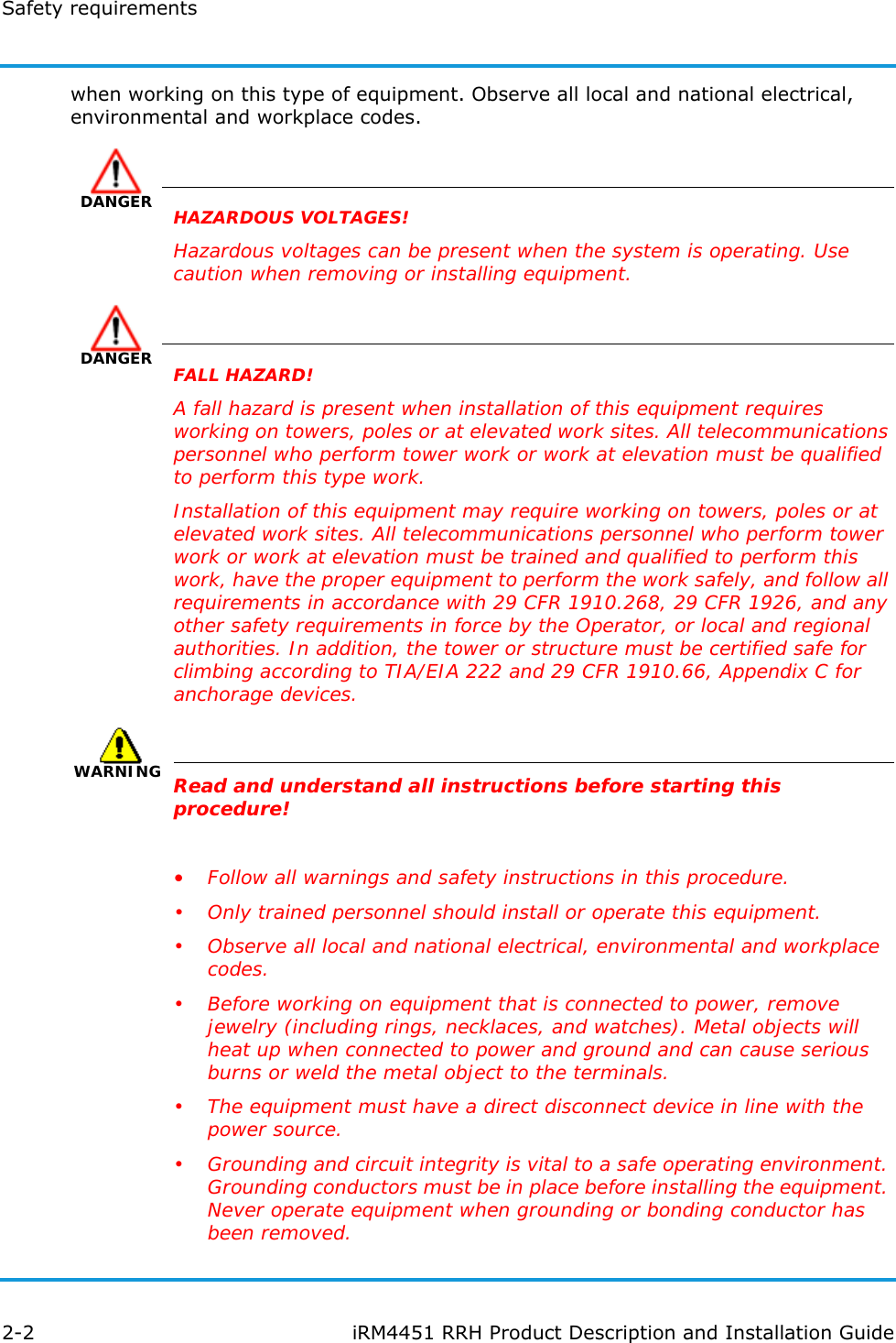 Safety requirements2-2 iRM4451 RRH Product Description and Installation Guidewhen working on this type of equipment. Observe all local and national electrical, environmental and workplace codes.DANGERHAZARDOUS VOLTAGES!Hazardous voltages can be present when the system is operating. Use caution when removing or installing equipment.DANGERFALL HAZARD!A fall hazard is present when installation of this equipment requires working on towers, poles or at elevated work sites. All telecommunications personnel who perform tower work or work at elevation must be qualified to perform this type work.Installation of this equipment may require working on towers, poles or at elevated work sites. All telecommunications personnel who perform tower work or work at elevation must be trained and qualified to perform this work, have the proper equipment to perform the work safely, and follow all requirements in accordance with 29 CFR 1910.268, 29 CFR 1926, and any other safety requirements in force by the Operator, or local and regional authorities. In addition, the tower or structure must be certified safe for climbing according to TIA/EIA 222 and 29 CFR 1910.66, Appendix C for anchorage devices.WARNINGRead and understand all instructions before starting this procedure!•Follow all warnings and safety instructions in this procedure.• Only trained personnel should install or operate this equipment.• Observe all local and national electrical, environmental and workplace codes.• Before working on equipment that is connected to power, remove jewelry (including rings, necklaces, and watches). Metal objects will heat up when connected to power and ground and can cause serious burns or weld the metal object to the terminals.• The equipment must have a direct disconnect device in line with the power source.• Grounding and circuit integrity is vital to a safe operating environment. Grounding conductors must be in place before installing the equipment. Never operate equipment when grounding or bonding conductor has been removed.