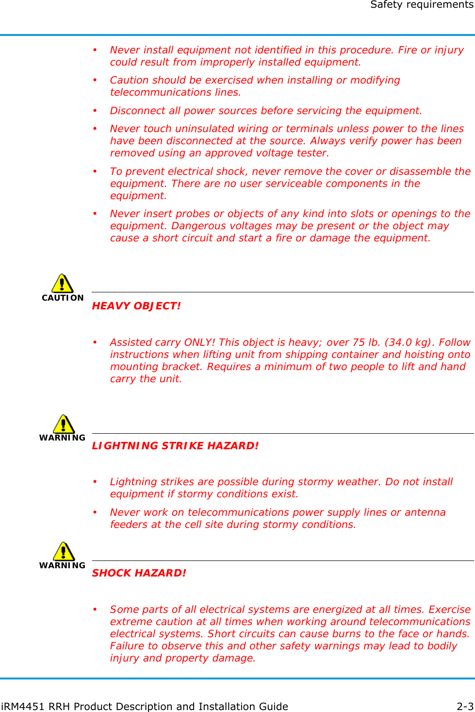 Safety requirementsiRM4451 RRH Product Description and Installation Guide 2-3• Never install equipment not identified in this procedure. Fire or injury could result from improperly installed equipment.• Caution should be exercised when installing or modifying telecommunications lines.• Disconnect all power sources before servicing the equipment.• Never touch uninsulated wiring or terminals unless power to the lines have been disconnected at the source. Always verify power has been removed using an approved voltage tester.• To prevent electrical shock, never remove the cover or disassemble the equipment. There are no user serviceable components in the equipment.• Never insert probes or objects of any kind into slots or openings to the equipment. Dangerous voltages may be present or the object may cause a short circuit and start a fire or damage the equipment.CAUTIONHEAVY OBJECT!• Assisted carry ONLY! This object is heavy; over 75 lb. (34.0 kg). Follow instructions when lifting unit from shipping container and hoisting onto mounting bracket. Requires a minimum of two people to lift and hand carry the unit.WARNINGLIGHTNING STRIKE HAZARD!• Lightning strikes are possible during stormy weather. Do not install equipment if stormy conditions exist.• Never work on telecommunications power supply lines or antenna feeders at the cell site during stormy conditions.WARNINGSHOCK HAZARD!• Some parts of all electrical systems are energized at all times. Exercise extreme caution at all times when working around telecommunications electrical systems. Short circuits can cause burns to the face or hands. Failure to observe this and other safety warnings may lead to bodily injury and property damage.