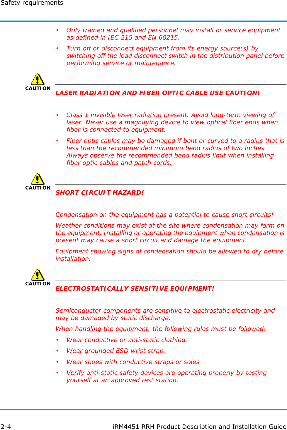 Safety requirements2-4 iRM4451 RRH Product Description and Installation Guide• Only trained and qualified personnel may install or service equipment as defined in IEC 215 and EN 60215.• Turn off or disconnect equipment from its energy source(s) by switching off the load disconnect switch in the distribution panel before performing service or maintenance.CAUTIONLASER RADIATION AND FIBER OPTIC CABLE USE CAUTION!• Class 1 invisible laser radiation present. Avoid long-term viewing of laser. Never use a magnifying device to view optical fiber ends when fiber is connected to equipment.• Fiber optic cables may be damaged if bent or curved to a radius that is less than the recommended minimum bend radius of two inches. Always observe the recommended bend radius limit when installing fiber optic cables and patch cords.CAUTIONSHORT CIRCUIT HAZARD!Condensation on the equipment has a potential to cause short circuits!Weather conditions may exist at the site where condensation may form on the equipment. Installing or operating the equipment when condensation is present may cause a short circuit and damage the equipment.Equipment showing signs of condensation should be allowed to dry before installation.CAUTIONELECTROSTATICALLY SENSITIVE EQUIPMENT!Semiconductor components are sensitive to electrostatic electricity and may be damaged by static discharge.When handling the equipment, the following rules must be followed:• Wear conductive or anti-static clothing.• Wear grounded ESD wrist strap.• Wear shoes with conductive straps or soles.• Verify anti-static safety devices are operating properly by testing yourself at an approved test station.