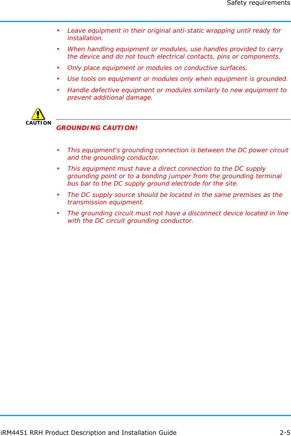 Safety requirementsiRM4451 RRH Product Description and Installation Guide 2-5• Leave equipment in their original anti-static wrapping until ready for installation.• When handling equipment or modules, use handles provided to carry the device and do not touch electrical contacts, pins or components.• Only place equipment or modules on conductive surfaces.• Use tools on equipment or modules only when equipment is grounded.• Handle defective equipment or modules similarly to new equipment to prevent additional damage.CAUTIONGROUNDING CAUTION!• This equipment&apos;s grounding connection is between the DC power circuit and the grounding conductor.• This equipment must have a direct connection to the DC supply grounding point or to a bonding jumper from the grounding terminal bus bar to the DC supply ground electrode for the site.• The DC supply source should be located in the same premises as the transmission equipment.• The grounding circuit must not have a disconnect device located in line with the DC circuit grounding conductor.