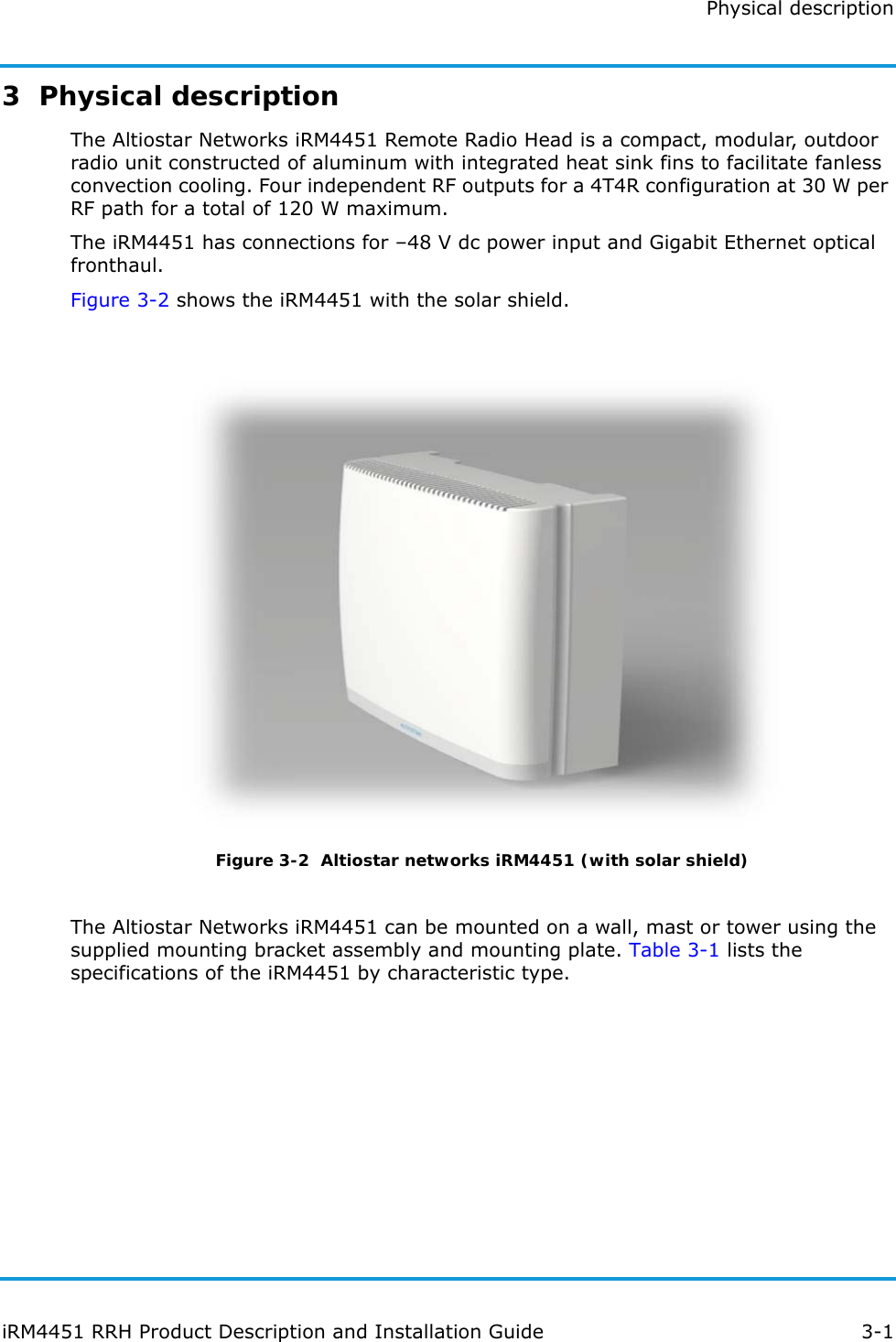 Physical descriptioniRM4451 RRH Product Description and Installation Guide 3-13  Physical descriptionThe Altiostar Networks iRM4451 Remote Radio Head is a compact, modular, outdoor radio unit constructed of aluminum with integrated heat sink fins to facilitate fanless convection cooling. Four independent RF outputs for a 4T4R configuration at 30 W per RF path for a total of 120 W maximum.The iRM4451 has connections for –48 V dc power input and Gigabit Ethernet optical fronthaul.Figure 3-2 shows the iRM4451 with the solar shield. Figure 3-2  Altiostar networks iRM4451 (with solar shield)The Altiostar Networks iRM4451 can be mounted on a wall, mast or tower using the supplied mounting bracket assembly and mounting plate. Table 3-1 lists the specifications of the iRM4451 by characteristic type.