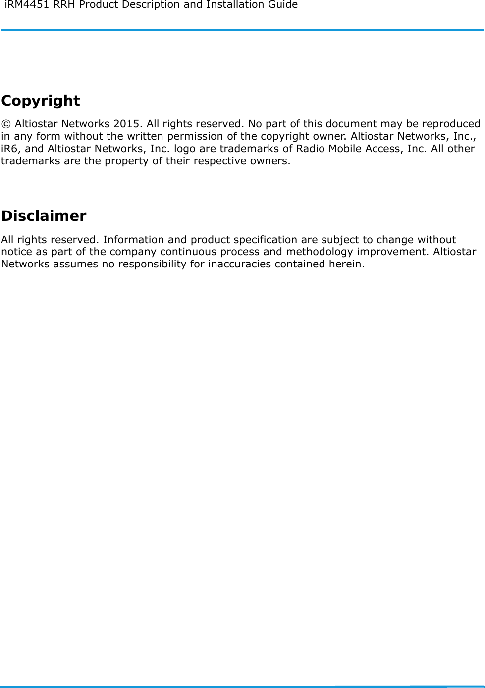  iRM4451 RRH Product Description and Installation GuideCopyright© Altiostar Networks 2015. All rights reserved. No part of this document may be reproduced in any form without the written permission of the copyright owner. Altiostar Networks, Inc., iR6, and Altiostar Networks, Inc. logo are trademarks of Radio Mobile Access, Inc. All other trademarks are the property of their respective owners.DisclaimerAll rights reserved. Information and product specification are subject to change without notice as part of the company continuous process and methodology improvement. Altiostar Networks assumes no responsibility for inaccuracies contained herein.