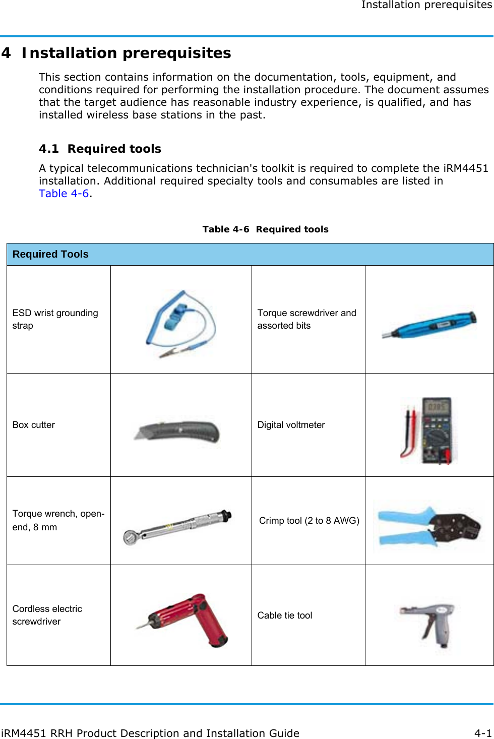 Installation prerequisitesiRM4451 RRH Product Description and Installation Guide 4-14  Installation prerequisitesThis section contains information on the documentation, tools, equipment, and conditions required for performing the installation procedure. The document assumes that the target audience has reasonable industry experience, is qualified, and has installed wireless base stations in the past.4.1  Required toolsA typical telecommunications technician&apos;s toolkit is required to complete the iRM4451 installation. Additional required specialty tools and consumables are listed inTable 4-6.Table 4-6  Required toolsRequired ToolsESD wrist grounding strapTorque screwdriver and assorted bitsBox cutter Digital voltmeterTorque wrench, open-end, 8 mm Crimp tool (2 to 8 AWG)Cordless electric screwdriver Cable tie tool