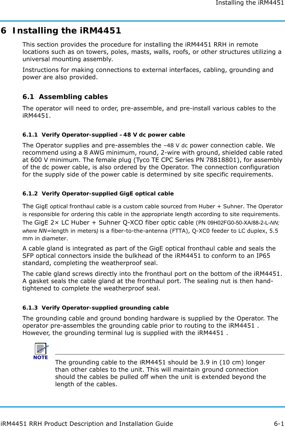 Installing the iRM4451iRM4451 RRH Product Description and Installation Guide 6-16  Installing the iRM4451 This section provides the procedure for installing the iRM4451 RRH in remote locations such as on towers, poles, masts, walls, roofs, or other structures utilizing a universal mounting assembly.Instructions for making connections to external interfaces, cabling, grounding and power are also provided.6.1  Assembling cablesThe operator will need to order, pre-assemble, and pre-install various cables to the iRM4451.6.1.1  Verify Operator-supplied –48 V dc power cableThe Operator supplies and pre-assembles the –48 V dc power connection cable. We recommend using a 8 AWG minimum, round, 2-wire with ground, shielded cable rated at 600 V minimum. The female plug (Tyco TE CPC Series PN 78818801), for assembly of the dc power cable, is also ordered by the Operator. The connection configuration for the supply side of the power cable is determined by site specific requirements.6.1.2  Verify Operator-supplied GigE optical cableThe GigE optical fronthaul cable is a custom cable sourced from Huber + Suhner. The Operator is responsible for ordering this cable in the appropriate length according to site requirements. The GigE 2× LC Huber + Suhner Q-XCO fiber optic cable (PN 09H02FG0-50-XA/88-2-L-NN; where NN=length in meters) is a fiber-to-the-antenna (FTTA), Q-XC0 feeder to LC duplex, 5.5 mm in diameter.A cable gland is integrated as part of the GigE optical fronthaul cable and seals the SFP optical connectors inside the bulkhead of the iRM4451 to conform to an IP65 standard, completing the weatherproof seal.The cable gland screws directly into the fronthaul port on the bottom of the iRM4451. A gasket seals the cable gland at the fronthaul port. The sealing nut is then hand-tightened to complete the weatherproof seal.6.1.3  Verify Operator-supplied grounding cableThe grounding cable and ground bonding hardware is supplied by the Operator. The operator pre-assembles the grounding cable prior to routing to the iRM4451 . However, the grounding terminal lug is supplied with the iRM4451 . NOTEThe grounding cable to the iRM4451 should be 3.9 in (10 cm) longer than other cables to the unit. This will maintain ground connection should the cables be pulled off when the unit is extended beyond the length of the cables.
