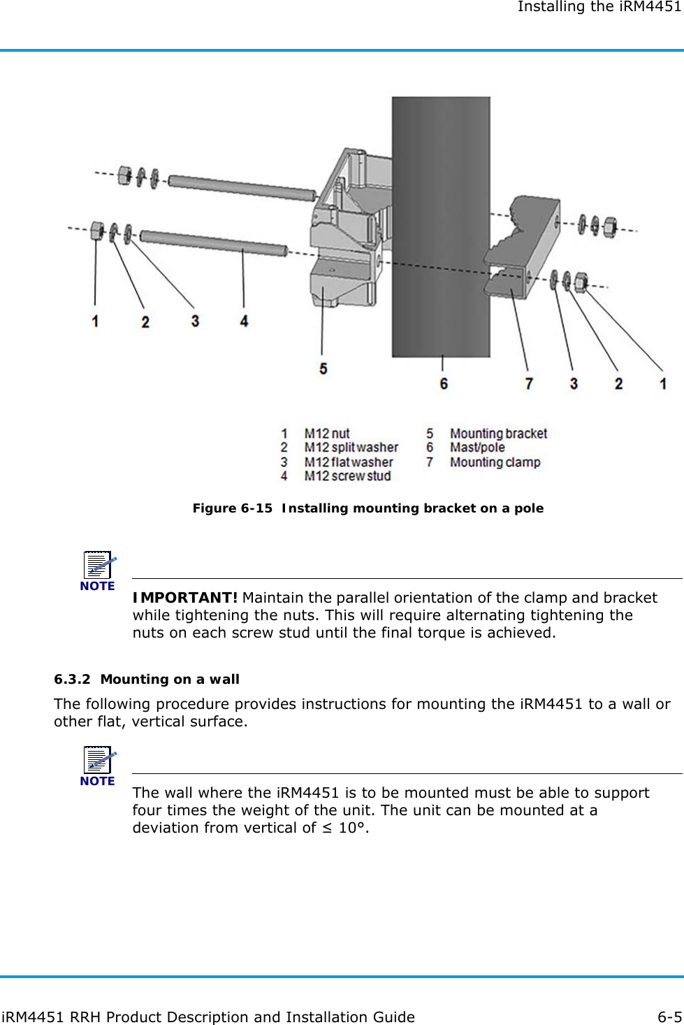 Installing the iRM4451iRM4451 RRH Product Description and Installation Guide 6-5Figure 6-15  Installing mounting bracket on a poleNOTEIMPORTANT! Maintain the parallel orientation of the clamp and bracket while tightening the nuts. This will require alternating tightening the nuts on each screw stud until the final torque is achieved. 6.3.2  Mounting on a wallThe following procedure provides instructions for mounting the iRM4451 to a wall or other flat, vertical surface.NOTEThe wall where the iRM4451 is to be mounted must be able to support four times the weight of the unit. The unit can be mounted at a deviation from vertical of ≤ 10°.