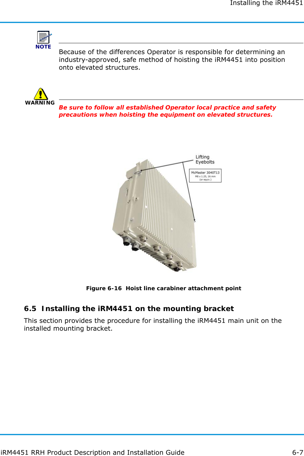 Installing the iRM4451iRM4451 RRH Product Description and Installation Guide 6-7NOTEBecause of the differences Operator is responsible for determining an industry-approved, safe method of hoisting the iRM4451 into position onto elevated structures. WARNINGBe sure to follow all established Operator local practice and safety precautions when hoisting the equipment on elevated structures.Figure 6-16  Hoist line carabiner attachment point6.5  Installing the iRM4451 on the mounting bracketThis section provides the procedure for installing the iRM4451 main unit on the installed mounting bracket.