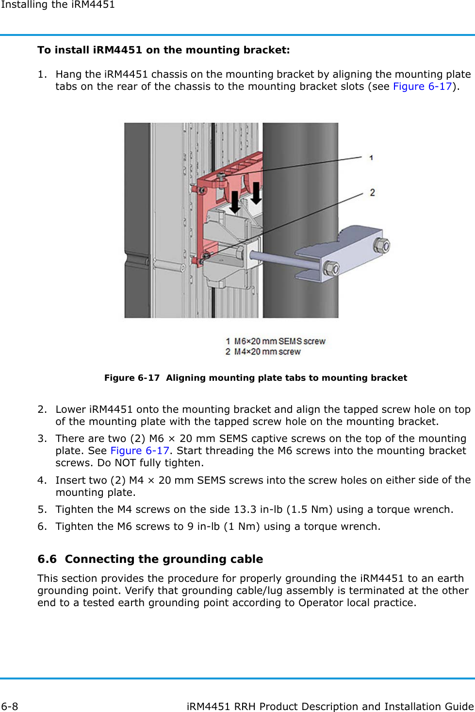 Installing the iRM44516-8 iRM4451 RRH Product Description and Installation GuideTo install iRM4451 on the mounting bracket:1. Hang the iRM4451 chassis on the mounting bracket by aligning the mounting plate tabs on the rear of the chassis to the mounting bracket slots (see Figure 6-17).Figure 6-17  Aligning mounting plate tabs to mounting bracket2. Lower iRM4451 onto the mounting bracket and align the tapped screw hole on top of the mounting plate with the tapped screw hole on the mounting bracket.3. There are two (2) M6 × 20 mm SEMS captive screws on the top of the mounting plate. See Figure 6-17. Start threading the M6 screws into the mounting bracket screws. Do NOT fully tighten. 4. Insert two (2) M4 × 20 mm SEMS screws into the screw holes on either side of the mounting plate.5. Tighten the M4 screws on the side 13.3 in-lb (1.5 Nm) using a torque wrench.6. Tighten the M6 screws to 9 in-lb (1 Nm) using a torque wrench.6.6  Connecting the grounding cableThis section provides the procedure for properly grounding the iRM4451 to an earth grounding point. Verify that grounding cable/lug assembly is terminated at the other end to a tested earth grounding point according to Operator local practice.