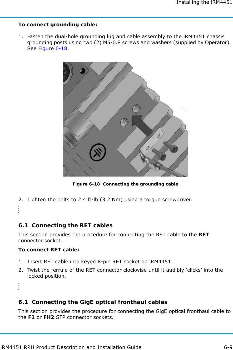 Installing the iRM4451iRM4451 RRH Product Description and Installation Guide 6-9To connect grounding cable:1. Fasten the dual-hole grounding lug and cable assembly to the iRM4451 chassis grounding posts using two (2) M5-0.8 screws and washers (supplied by Operator). See Figure 6-18.Figure 6-18  Connecting the grounding cable2. Tighten the bolts to 2.4 ft-lb (3.2 Nm) using a torque screwdriver.3.4.5.6.6.1  Connecting the RET cablesThis section provides the procedure for connecting the RET cable to the RET connector socket.To connect RET cable:1. Insert RET cable into keyed 8-pin RET socket on iRM4451.2. Twist the ferrule of the RET connector clockwise until it audibly ‘clicks’ into the locked position.3.4.5.6.6.1  Connecting the GigE optical fronthaul cablesThis section provides the procedure for connecting the GigE optical fronthaul cable to the F1 or FH2 SFP connector sockets.