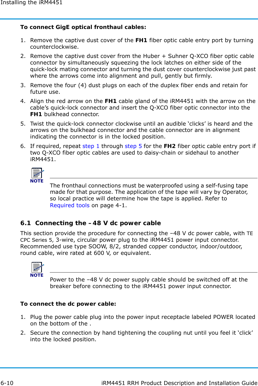 Installing the iRM44516-10 iRM4451 RRH Product Description and Installation GuideTo connect GigE optical fronthaul cables:1. Remove the captive dust cover of the FH1 fiber optic cable entry port by turning counterclockwise.2. Remove the captive dust cover from the Huber + Suhner Q-XCO fiber optic cable connector by simultaneously squeezing the lock latches on either side of the quick-lock mating connector and turning the dust cover counterclockwise just past where the arrows come into alignment and pull, gently but firmly. 3. Remove the four (4) dust plugs on each of the duplex fiber ends and retain for future use.4. Align the red arrow on the FH1 cable gland of the iRM4451 with the arrow on the cable’s quick-lock connector and insert the Q-XCO fiber optic connector into the FH1 bulkhead connector.5. Twist the quick-lock connector clockwise until an audible ‘clicks’ is heard and the arrows on the bulkhead connector and the cable connector are in alignment indicating the connector is in the locked position.6. If required, repeat step 1 through step 5 for the FH2 fiber optic cable entry port if two Q-XCO fiber optic cables are used to daisy-chain or sidehaul to another iRM4451.NOTEThe fronthaul connections must be waterproofed using a self-fusing tape made for that purpose. The application of the tape will vary by Operator, so local practice will determine how the tape is applied. Refer to Required tools on page 4-1.6.1  Connecting the –48 V dc power cableThis section provide the procedure for connecting the –48 V dc power cable, with TE CPC Series 5, 3-wire, circular power plug to the iRM4451 power input connector. Recommended use type SOOW, 8/2, stranded copper conductor, indoor/outdoor, round cable, wire rated at 600 V, or equivalent.NOTEPower to the –48 V dc power supply cable should be switched off at the breaker before connecting to the iRM4451 power input connector.To connect the dc power cable:1. Plug the power cable plug into the power input receptacle labeled POWER located on the bottom of the .2. Secure the connection by hand tightening the coupling nut until you feel it ‘click’ into the locked position.