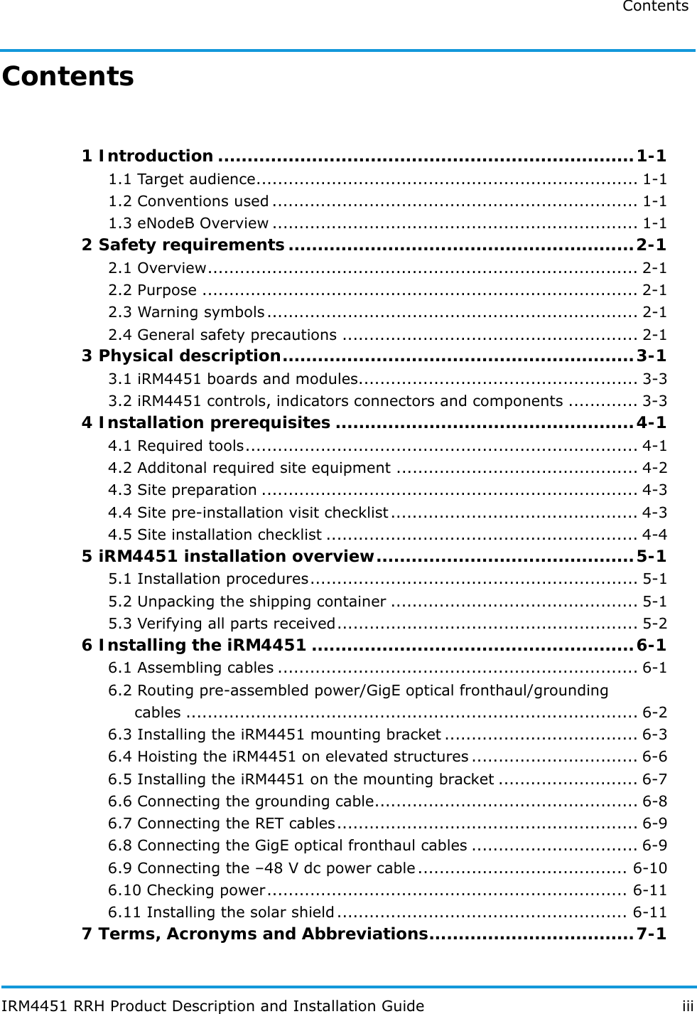 Contents IRM4451 RRH Product Description and Installation Guide iiiContents 1 Introduction .......................................................................1-11.1 Target audience....................................................................... 1-11.2 Conventions used .................................................................... 1-11.3 eNodeB Overview .................................................................... 1-12 Safety requirements...........................................................2-12.1 Overview................................................................................ 2-12.2 Purpose ................................................................................. 2-12.3 Warning symbols ..................................................................... 2-12.4 General safety precautions ....................................................... 2-13 Physical description............................................................3-13.1 iRM4451 boards and modules.................................................... 3-33.2 iRM4451 controls, indicators connectors and components ............. 3-34 Installation prerequisites ...................................................4-14.1 Required tools......................................................................... 4-14.2 Additonal required site equipment ............................................. 4-24.3 Site preparation ...................................................................... 4-34.4 Site pre-installation visit checklist.............................................. 4-34.5 Site installation checklist .......................................................... 4-45 iRM4451 installation overview............................................5-15.1 Installation procedures............................................................. 5-15.2 Unpacking the shipping container .............................................. 5-15.3 Verifying all parts received........................................................ 5-26 Installing the iRM4451 .......................................................6-16.1 Assembling cables ................................................................... 6-16.2 Routing pre-assembled power/GigE optical fronthaul/groundingcables .................................................................................... 6-26.3 Installing the iRM4451 mounting bracket .................................... 6-36.4 Hoisting the iRM4451 on elevated structures ............................... 6-66.5 Installing the iRM4451 on the mounting bracket .......................... 6-76.6 Connecting the grounding cable................................................. 6-86.7 Connecting the RET cables........................................................ 6-96.8 Connecting the GigE optical fronthaul cables ............................... 6-96.9 Connecting the –48 V dc power cable ....................................... 6-106.10 Checking power................................................................... 6-116.11 Installing the solar shield ...................................................... 6-117 Terms, Acronyms and Abbreviations...................................7-1