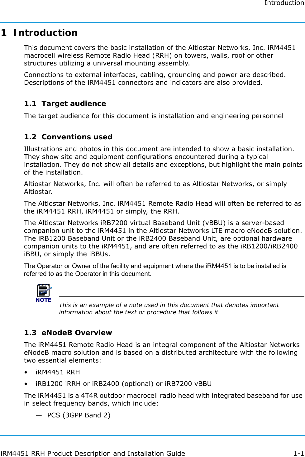 IntroductioniRM4451 RRH Product Description and Installation Guide 1-11  IntroductionThis document covers the basic installation of the Altiostar Networks, Inc. iRM4451 macrocell wireless Remote Radio Head (RRH) on towers, walls, roof or other structures utilizing a universal mounting assembly.Connections to external interfaces, cabling, grounding and power are described. Descriptions of the iRM4451 connectors and indicators are also provided.1.1  Target audienceThe target audience for this document is installation and engineering personnel1.2  Conventions usedIllustrations and photos in this document are intended to show a basic installation. They show site and equipment configurations encountered during a typical installation. They do not show all details and exceptions, but highlight the main points of the installation.Altiostar Networks, Inc. will often be referred to as Altiostar Networks, or simply Altiostar. The Altiostar Networks, Inc. iRM4451 Remote Radio Head will often be referred to as the iRM4451 RRH, iRM4451 or simply, the RRH. The Altiostar Networks iRB7200 virtual Baseband Unit (vBBU) is a server-based companion unit to the iRM4451 in the Altiostar Networks LTE macro eNodeB solution. The iRB1200 Baseband Unit or the iRB2400 Baseband Unit, are optional hardware companion units to the iRM4451, and are often referred to as the iRB1200/iRB2400 iBBU, or simply the iBBUs.The Operator or Owner of the facility and equipment where the iRM4451 is to be installed is referred to as the Operator in this document. NOTEThis is an example of a note used in this document that denotes important information about the text or procedure that follows it.1.3  eNodeB OverviewThe iRM4451 Remote Radio Head is an integral component of the Altiostar Networks eNodeB macro solution and is based on a distributed architecture with the following two essential elements:• iRM4451 RRH• iRB1200 iRRH or iRB2400 (optional) or iRB7200 vBBUThe iRM4451 is a 4T4R outdoor macrocell radio head with integrated baseband for use in select frequency bands, which include:—PCS (3GPP Band 2)