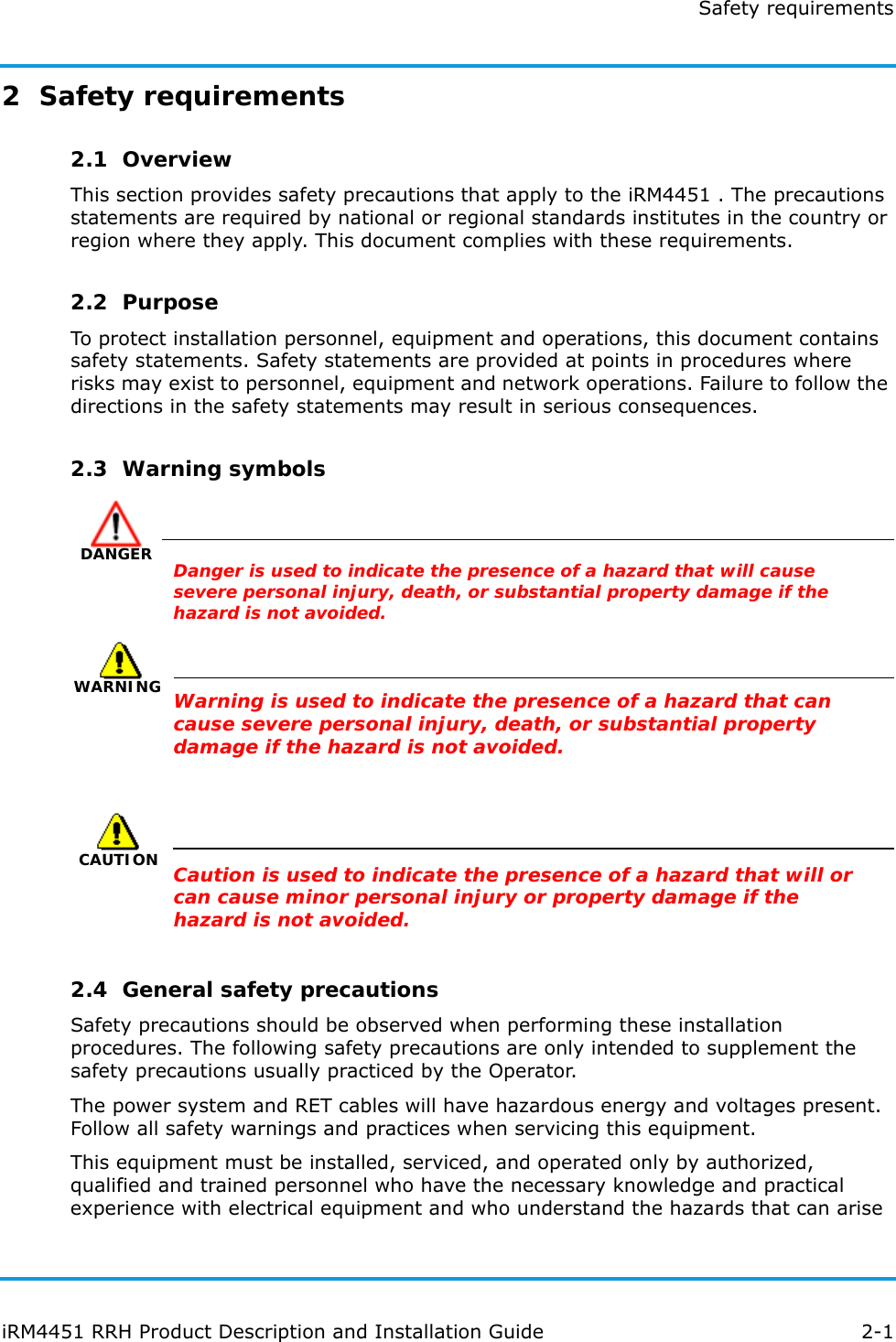 Safety requirementsiRM4451 RRH Product Description and Installation Guide 2-12  Safety requirements2.1  OverviewThis section provides safety precautions that apply to the iRM4451 . The precautions statements are required by national or regional standards institutes in the country or region where they apply. This document complies with these requirements.2.2  PurposeTo protect installation personnel, equipment and operations, this document contains safety statements. Safety statements are provided at points in procedures where risks may exist to personnel, equipment and network operations. Failure to follow the directions in the safety statements may result in serious consequences.2.3  Warning symbolsDANGERDanger is used to indicate the presence of a hazard that will cause severe personal injury, death, or substantial property damage if the hazard is not avoided.WARNINGWarning is used to indicate the presence of a hazard that can cause severe personal injury, death, or substantial property damage if the hazard is not avoided.CAUTIONCaution is used to indicate the presence of a hazard that will or can cause minor personal injury or property damage if the hazard is not avoided.2.4  General safety precautionsSafety precautions should be observed when performing these installation procedures. The following safety precautions are only intended to supplement the safety precautions usually practiced by the Operator.The power system and RET cables will have hazardous energy and voltages present. Follow all safety warnings and practices when servicing this equipment.This equipment must be installed, serviced, and operated only by authorized, qualified and trained personnel who have the necessary knowledge and practical experience with electrical equipment and who understand the hazards that can arise 