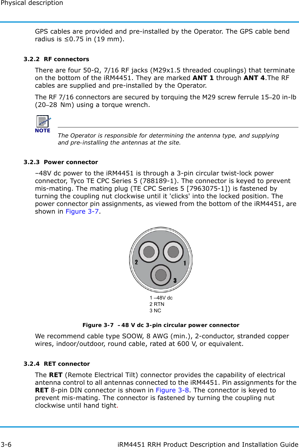 Physical description3-6 iRM4451 RRH Product Description and Installation GuideGPS cables are provided and pre-installed by the Operator. The GPS cable bend radius is ≤0.75 in (19 mm).3.2.2  RF connectorsThere are four 50-Ω, 7/16 RF jacks (M29x1.5 threaded couplings) that terminate on the bottom of the iRM4451. They are marked ANT 1 through ANT 4.The RF cables are supplied and pre-installed by the Operator.The RF 7/16 connectors are secured by torquing the M29 screw ferrule 15–20 in-lb (20–28 Nm) using a torque wrench. NOTEThe Operator is responsible for determining the antenna type, and supplying and pre-installing the antennas at the site.3.2.3  Power connector–48V dc power to the iRM4451 is through a 3-pin circular twist-lock power connector, Tyco TE CPC Series 5 (788189-1). The connector is keyed to prevent mis-mating. The mating plug (TE CPC Series 5 [7963075-1]) is fastened by turning the coupling nut clockwise until it &apos;clicks&apos; into the locked position. The power connector pin assignments, as viewed from the bottom of the iRM4451, are shown in Figure 3-7.1 –48V dc2 RTN3 NCFigure 3-7  –48 V dc 3-pin circular power connectorWe recommend cable type SOOW, 8 AWG (min.), 2-conductor, stranded copper wires, indoor/outdoor, round cable, rated at 600 V, or equivalent.3.2.4  RET connectorThe RET (Remote Electrical Tilt) connector provides the capability of electrical antenna control to all antennas connected to the iRM4451. Pin assignments for the RET 8-pin DIN connector is shown in Figure 3-8. The connector is keyed to prevent mis-mating. The connector is fastened by turning the coupling nut clockwise until hand tight.