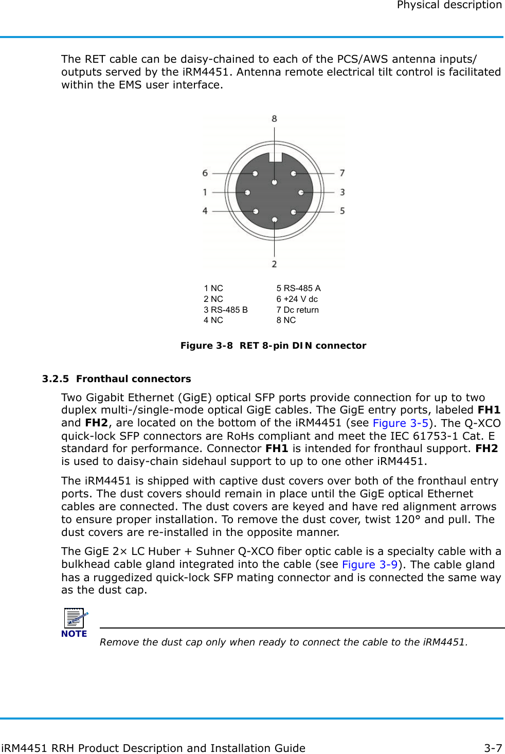 Physical descriptioniRM4451 RRH Product Description and Installation Guide 3-7The RET cable can be daisy-chained to each of the PCS/AWS antenna inputs/outputs served by the iRM4451. Antenna remote electrical tilt control is facilitated within the EMS user interface.Figure 3-8  RET 8-pin DIN connector3.2.5  Fronthaul connectorsTwo Gigabit Ethernet (GigE) optical SFP ports provide connection for up to two duplex multi-/single-mode optical GigE cables. The GigE entry ports, labeled FH1 and FH2, are located on the bottom of the iRM4451 (see Figure 3-5). The Q-XCO quick-lock SFP connectors are RoHs compliant and meet the IEC 61753-1 Cat. E standard for performance. Connector FH1 is intended for fronthaul support. FH2 is used to daisy-chain sidehaul support to up to one other iRM4451.The iRM4451 is shipped with captive dust covers over both of the fronthaul entry ports. The dust covers should remain in place until the GigE optical Ethernet cables are connected. The dust covers are keyed and have red alignment arrows to ensure proper installation. To remove the dust cover, twist 120° and pull. The dust covers are re-installed in the opposite manner.The GigE 2× LC Huber + Suhner Q-XCO fiber optic cable is a specialty cable with a bulkhead cable gland integrated into the cable (see Figure 3-9). The cable gland has a ruggedized quick-lock SFP mating connector and is connected the same way as the dust cap. NOTERemove the dust cap only when ready to connect the cable to the iRM4451.1 NC2 NC3 RS-485 B4 NC5 RS-485 A6 +24 V dc7 Dc return8 NC