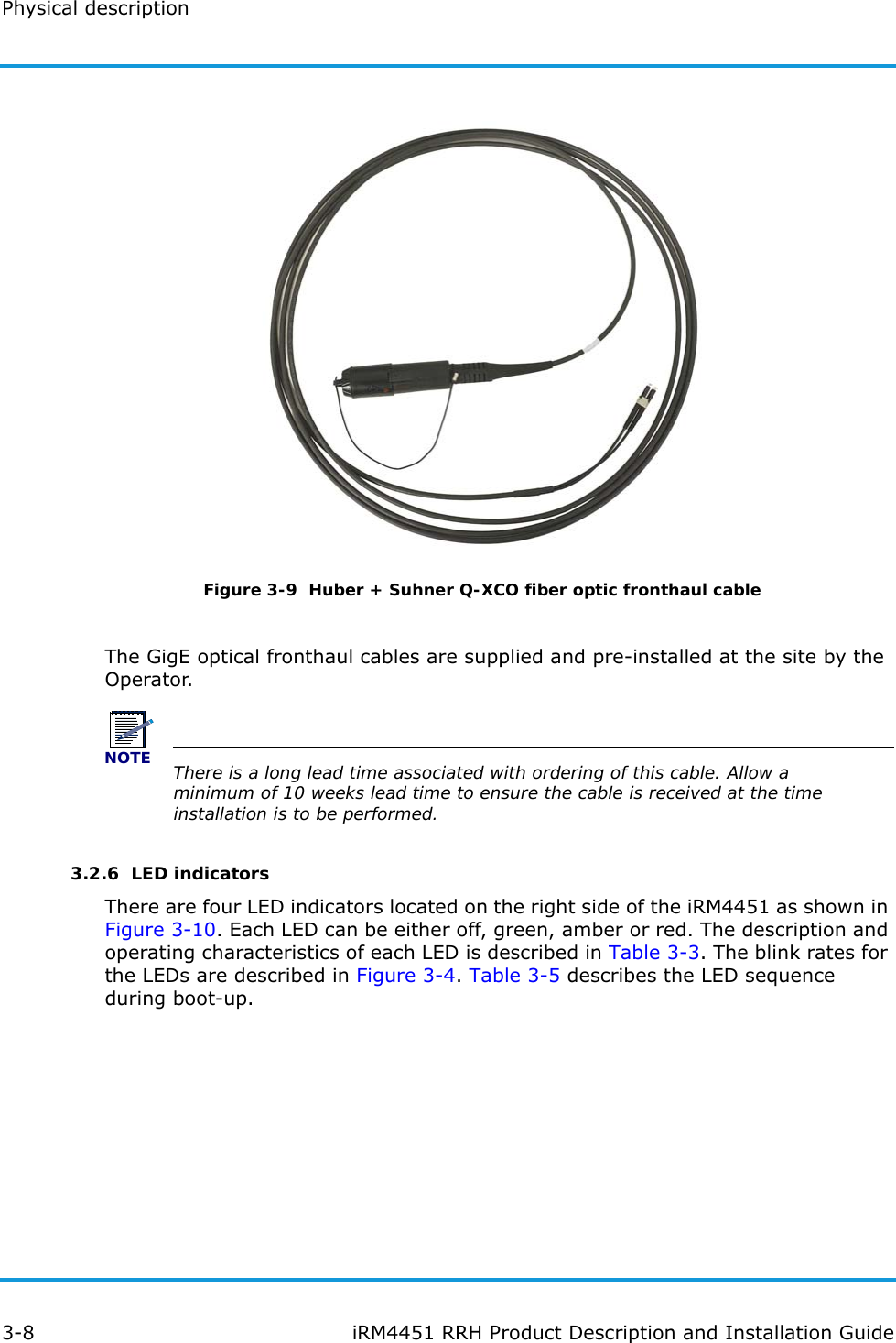 Physical description3-8 iRM4451 RRH Product Description and Installation GuideFigure 3-9  Huber + Suhner Q-XCO fiber optic fronthaul cableThe GigE optical fronthaul cables are supplied and pre-installed at the site by the Operator.NOTEThere is a long lead time associated with ordering of this cable. Allow a minimum of 10 weeks lead time to ensure the cable is received at the time installation is to be performed.3.2.6  LED indicatorsThere are four LED indicators located on the right side of the iRM4451 as shown in Figure 3-10. Each LED can be either off, green, amber or red. The description and operating characteristics of each LED is described in Table 3-3. The blink rates for the LEDs are described in Figure 3-4. Table 3-5 describes the LED sequence during boot-up.