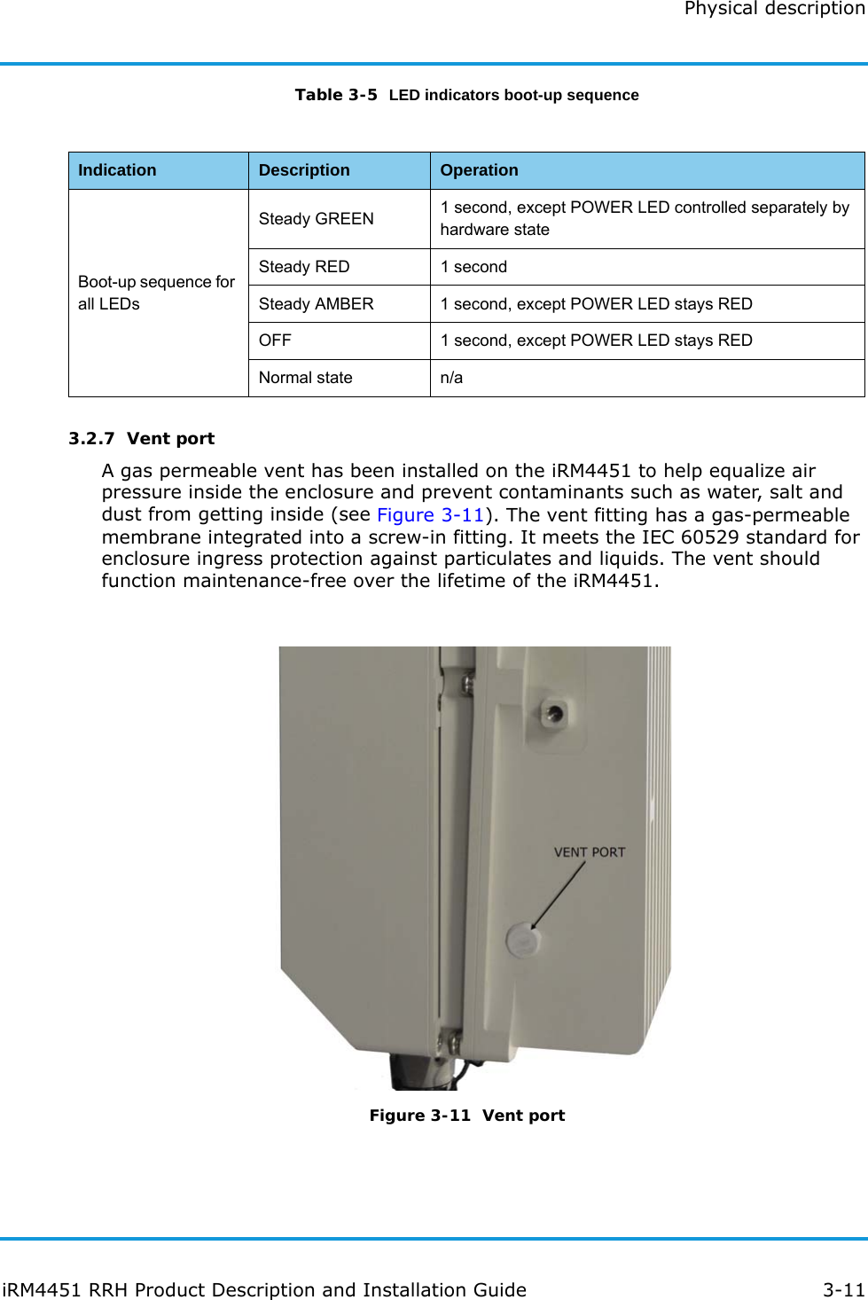 Physical descriptioniRM4451 RRH Product Description and Installation Guide 3-11Table 3-5  LED indicators boot-up sequence3.2.7  Vent portA gas permeable vent has been installed on the iRM4451 to help equalize air pressure inside the enclosure and prevent contaminants such as water, salt and dust from getting inside (see Figure 3-11). The vent fitting has a gas-permeable membrane integrated into a screw-in fitting. It meets the IEC 60529 standard for enclosure ingress protection against particulates and liquids. The vent should function maintenance-free over the lifetime of the iRM4451. Figure 3-11  Vent portIndication Description OperationBoot-up sequence for all LEDsSteady GREEN 1 second, except POWER LED controlled separately by hardware stateSteady RED 1 secondSteady AMBER 1 second, except POWER LED stays REDOFF 1 second, except POWER LED stays REDNormal state n/a