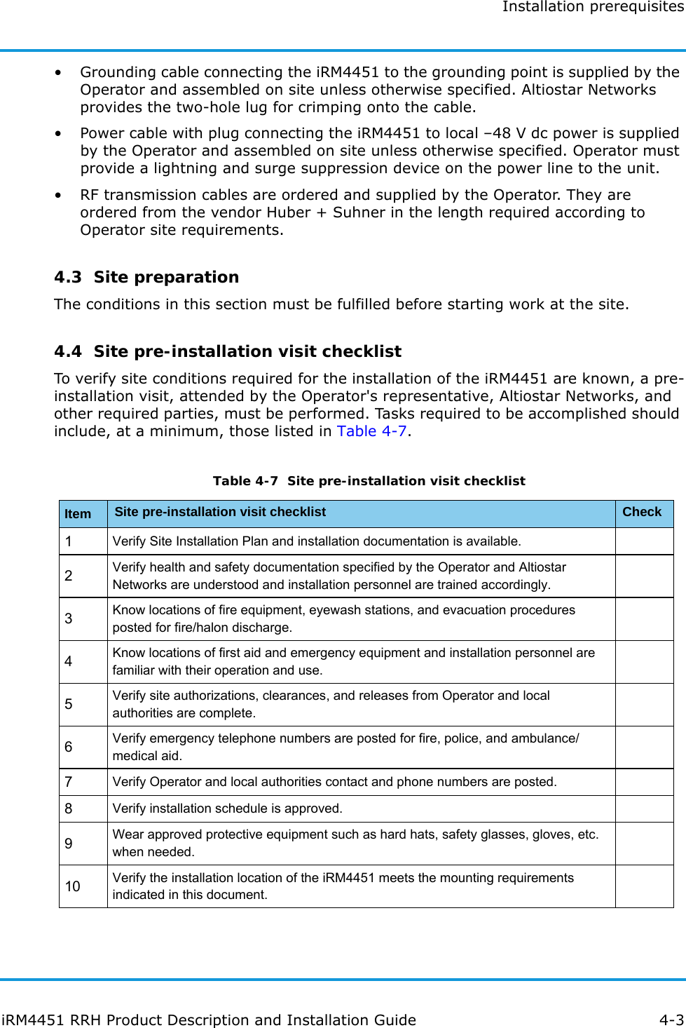 Installation prerequisitesiRM4451 RRH Product Description and Installation Guide 4-3• Grounding cable connecting the iRM4451 to the grounding point is supplied by the Operator and assembled on site unless otherwise specified. Altiostar Networks provides the two-hole lug for crimping onto the cable.• Power cable with plug connecting the iRM4451 to local –48 V dc power is supplied by the Operator and assembled on site unless otherwise specified. Operator must provide a lightning and surge suppression device on the power line to the unit.• RF transmission cables are ordered and supplied by the Operator. They are ordered from the vendor Huber + Suhner in the length required according to Operator site requirements.4.3  Site preparationThe conditions in this section must be fulfilled before starting work at the site.4.4  Site pre-installation visit checklistTo verify site conditions required for the installation of the iRM4451 are known, a pre-installation visit, attended by the Operator&apos;s representative, Altiostar Networks, and other required parties, must be performed. Tasks required to be accomplished should include, at a minimum, those listed in Table 4-7.Table 4-7  Site pre-installation visit checklistItem Site pre-installation visit checklist Check1Verify Site Installation Plan and installation documentation is available.2Verify health and safety documentation specified by the Operator and Altiostar Networks are understood and installation personnel are trained accordingly.3Know locations of fire equipment, eyewash stations, and evacuation procedures posted for fire/halon discharge.4Know locations of first aid and emergency equipment and installation personnel are familiar with their operation and use.5Verify site authorizations, clearances, and releases from Operator and local authorities are complete.6Verify emergency telephone numbers are posted for fire, police, and ambulance/medical aid.7Verify Operator and local authorities contact and phone numbers are posted.8Verify installation schedule is approved.9Wear approved protective equipment such as hard hats, safety glasses, gloves, etc. when needed.10 Verify the installation location of the iRM4451 meets the mounting requirements indicated in this document.