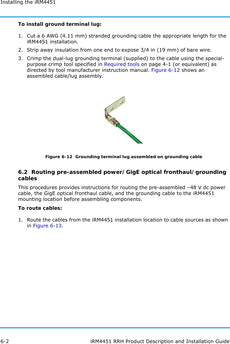 Installing the iRM44516-2 iRM4451 RRH Product Description and Installation GuideTo install ground terminal lug:1. Cut a 6 AWG (4.11 mm) stranded grounding cable the appropriate length for the iRM4451 installation.2. Strip away insulation from one end to expose 3/4 in (19 mm) of bare wire.3. Crimp the dual-lug grounding terminal (supplied) to the cable using the special-purpose crimp tool specified in Required tools on page 4-1 (or equivalent) as directed by tool manufacturer instruction manual. Figure 6-12 shows an assembled cable/lug assembly.Figure 6-12  Grounding terminal lug assembled on grounding cable6.2  Routing pre-assembled power/GigE optical fronthaul/grounding cablesThis procedures provides instructions for routing the pre-assembled –48 V dc power cable, the GigE optical fronthaul cable, and the grounding cable to the iRM4451 mounting location before assembling components.To route cables:1. Route the cables from the iRM4451 installation location to cable sources as shown in Figure 6-13.