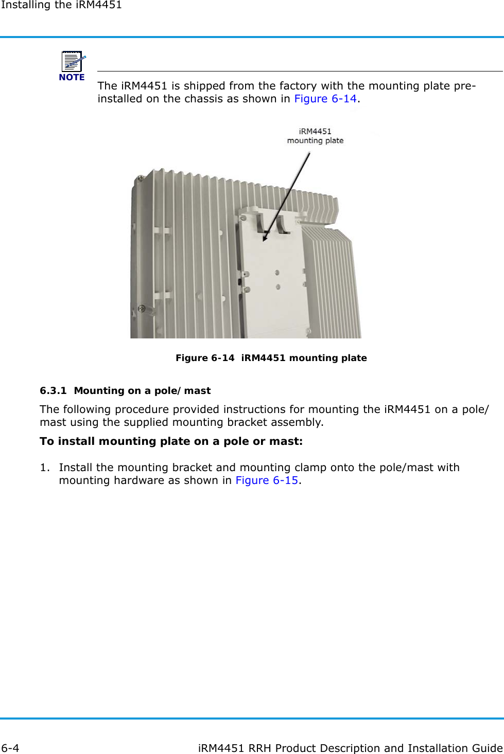 Installing the iRM44516-4 iRM4451 RRH Product Description and Installation GuideNOTEThe iRM4451 is shipped from the factory with the mounting plate pre-installed on the chassis as shown in Figure 6-14.Figure 6-14  iRM4451 mounting plate6.3.1  Mounting on a pole/mastThe following procedure provided instructions for mounting the iRM4451 on a pole/mast using the supplied mounting bracket assembly.To install mounting plate on a pole or mast:1. Install the mounting bracket and mounting clamp onto the pole/mast with mounting hardware as shown in Figure 6-15.