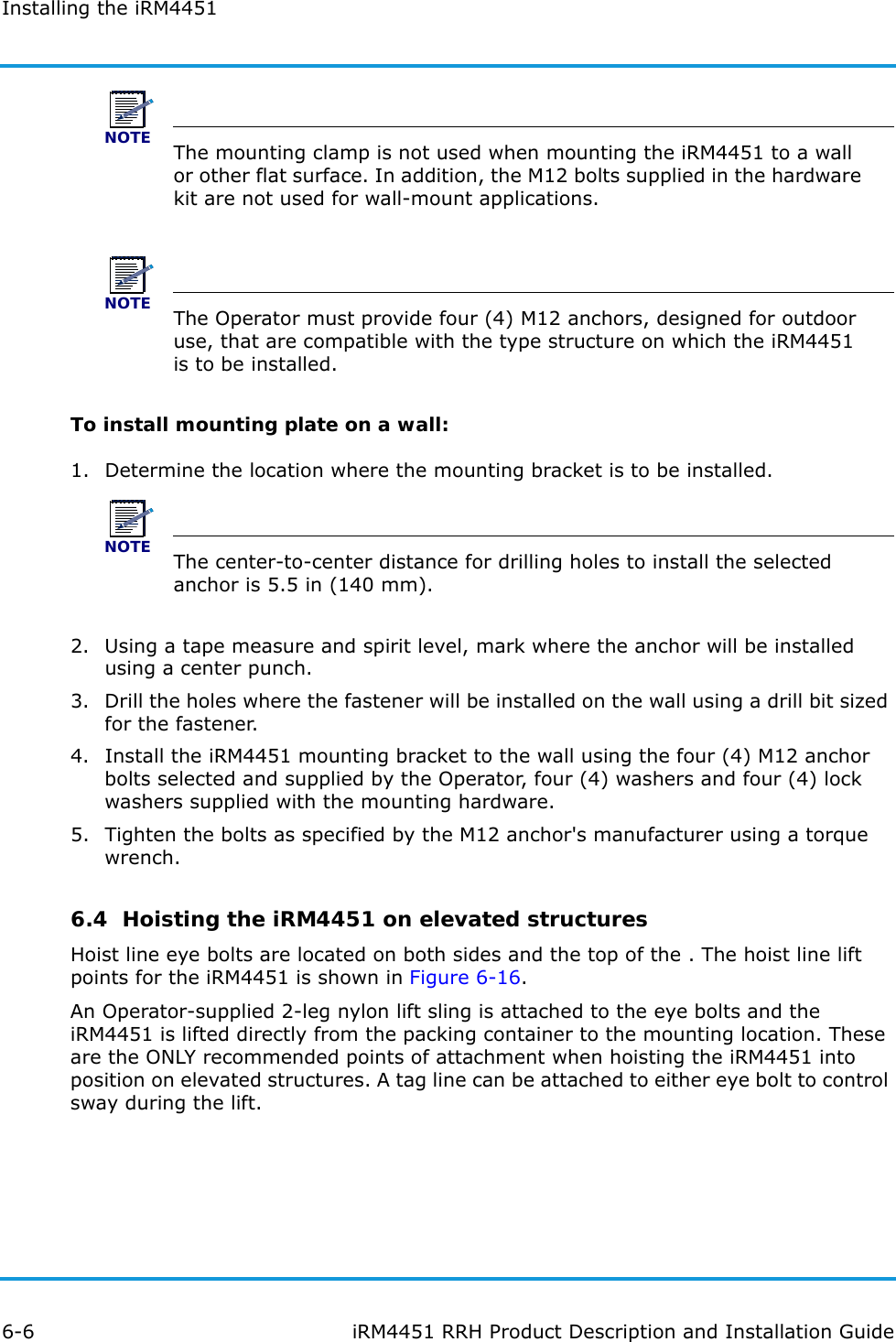 Installing the iRM44516-6 iRM4451 RRH Product Description and Installation GuideNOTEThe mounting clamp is not used when mounting the iRM4451 to a wall or other flat surface. In addition, the M12 bolts supplied in the hardware kit are not used for wall-mount applications.NOTEThe Operator must provide four (4) M12 anchors, designed for outdoor use, that are compatible with the type structure on which the iRM4451 is to be installed.To install mounting plate on a wall:1. Determine the location where the mounting bracket is to be installed.NOTEThe center-to-center distance for drilling holes to install the selected anchor is 5.5 in (140 mm).2. Using a tape measure and spirit level, mark where the anchor will be installed using a center punch.3. Drill the holes where the fastener will be installed on the wall using a drill bit sized for the fastener.4. Install the iRM4451 mounting bracket to the wall using the four (4) M12 anchor bolts selected and supplied by the Operator, four (4) washers and four (4) lock washers supplied with the mounting hardware.5. Tighten the bolts as specified by the M12 anchor&apos;s manufacturer using a torque wrench.6.4  Hoisting the iRM4451 on elevated structuresHoist line eye bolts are located on both sides and the top of the . The hoist line lift points for the iRM4451 is shown in Figure 6-16. An Operator-supplied 2-leg nylon lift sling is attached to the eye bolts and the iRM4451 is lifted directly from the packing container to the mounting location. These are the ONLY recommended points of attachment when hoisting the iRM4451 into position on elevated structures. A tag line can be attached to either eye bolt to control sway during the lift.