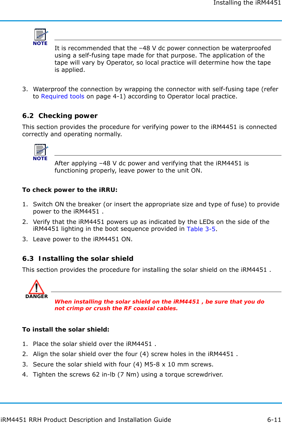 Installing the iRM4451iRM4451 RRH Product Description and Installation Guide 6-11NOTEIt is recommended that the –48 V dc power connection be waterproofed using a self-fusing tape made for that purpose. The application of the tape will vary by Operator, so local practice will determine how the tape is applied.3. Waterproof the connection by wrapping the connector with self-fusing tape (refer to Required tools on page 4-1) according to Operator local practice.6.2  Checking powerThis section provides the procedure for verifying power to the iRM4451 is connected correctly and operating normally.NOTEAfter applying –48 V dc power and verifying that the iRM4451 is functioning properly, leave power to the unit ON.To check power to the iRRU:1. Switch ON the breaker (or insert the appropriate size and type of fuse) to provide power to the iRM4451 .2. Verify that the iRM4451 powers up as indicated by the LEDs on the side of the iRM4451 lighting in the boot sequence provided in Table 3-5.3. Leave power to the iRM4451 ON.6.3  Installing the solar shieldThis section provides the procedure for installing the solar shield on the iRM4451 .DANGERWhen installing the solar shield on the iRM4451 , be sure that you do not crimp or crush the RF coaxial cables.To install the solar shield:1. Place the solar shield over the iRM4451 .2. Align the solar shield over the four (4) screw holes in the iRM4451 .3. Secure the solar shield with four (4) M5-8 x 10 mm screws.4. Tighten the screws 62 in-lb (7 Nm) using a torque screwdriver.