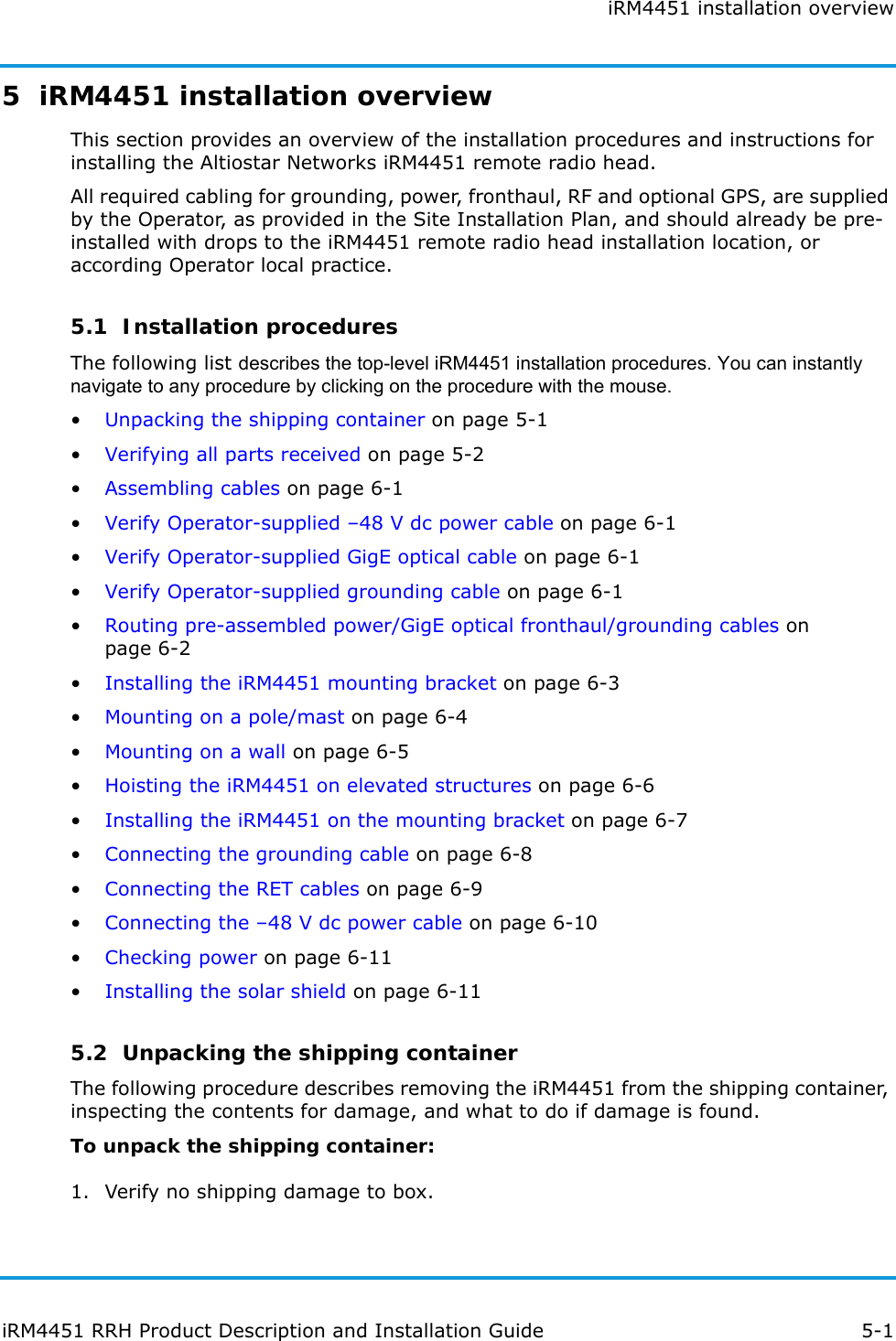 iRM4451 installation overviewiRM4451 RRH Product Description and Installation Guide 5-15  iRM4451 installation overviewThis section provides an overview of the installation procedures and instructions for installing the Altiostar Networks iRM4451 remote radio head.All required cabling for grounding, power, fronthaul, RF and optional GPS, are supplied by the Operator, as provided in the Site Installation Plan, and should already be pre-installed with drops to the iRM4451 remote radio head installation location, or according Operator local practice.5.1  Installation proceduresThe following list describes the top-level iRM4451 installation procedures. You can instantly navigate to any procedure by clicking on the procedure with the mouse.•Unpacking the shipping container on page 5-1•Verifying all parts received on page 5-2•Assembling cables on page 6-1•Verify Operator-supplied –48 V dc power cable on page 6-1•Verify Operator-supplied GigE optical cable on page 6-1•Verify Operator-supplied grounding cable on page 6-1•Routing pre-assembled power/GigE optical fronthaul/grounding cables on page 6-2•Installing the iRM4451 mounting bracket on page 6-3•Mounting on a pole/mast on page 6-4•Mounting on a wall on page 6-5•Hoisting the iRM4451 on elevated structures on page 6-6•Installing the iRM4451 on the mounting bracket on page 6-7•Connecting the grounding cable on page 6-8•Connecting the RET cables on page 6-9•Connecting the –48 V dc power cable on page 6-10•Checking power on page 6-11•Installing the solar shield on page 6-115.2  Unpacking the shipping containerThe following procedure describes removing the iRM4451 from the shipping container, inspecting the contents for damage, and what to do if damage is found.To unpack the shipping container:1. Verify no shipping damage to box.