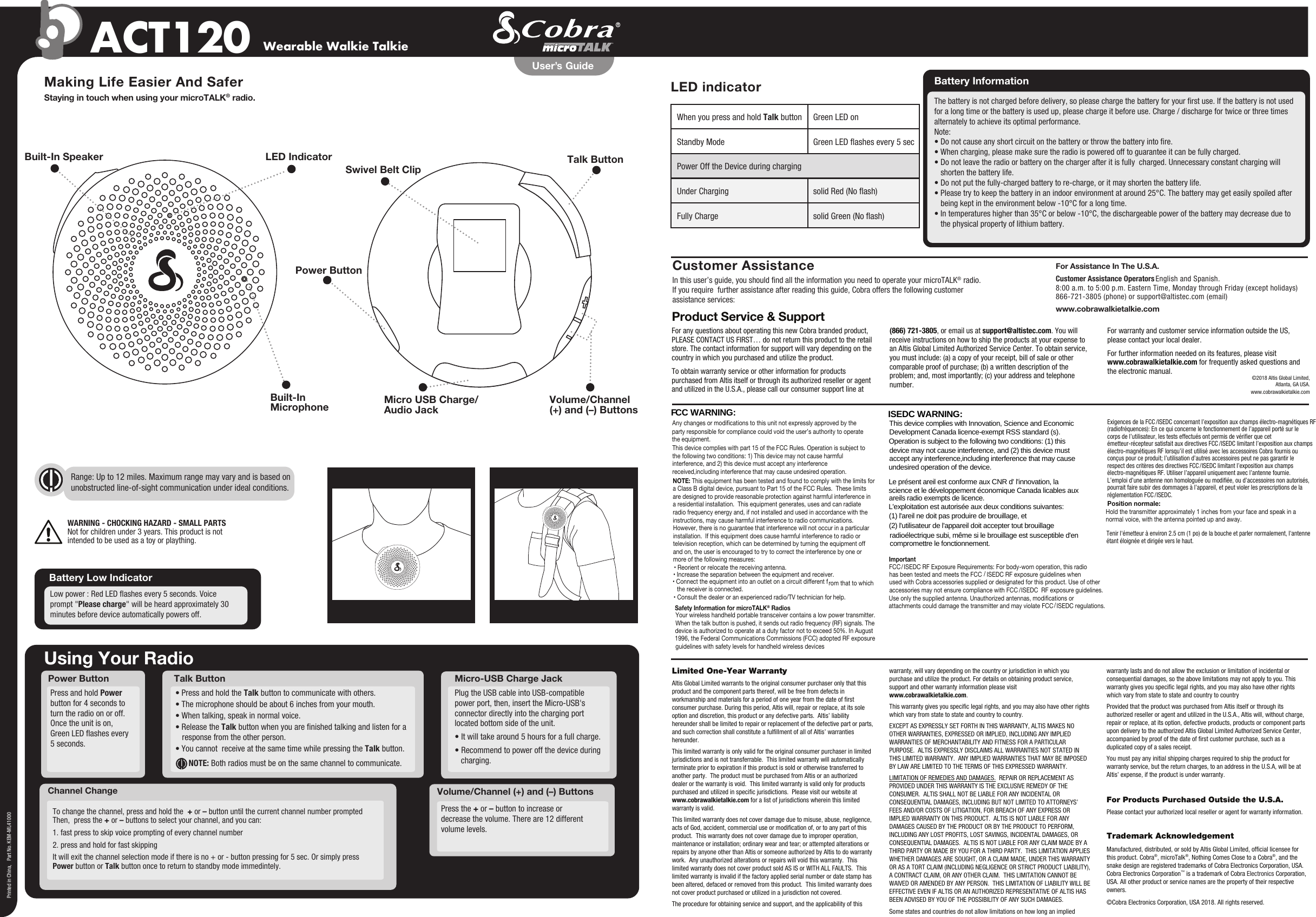 Channel ChangeUsing Your RadioPower ButtonVolume/Channel (+) and (–) ButtonsPress the + or – button to increase or decrease the volume. There are 12 different volume levels. Press and hold Power button for 4 seconds to turn the radio on or off.Once the unit is on, Green LED ashes every 5 seconds.To change the channel, press and hold the  + or – button until the current channel number prompted  Then,  press the + or – buttons to select your channel, and you can:1. fast press to skip voice prompting of every channel number2. press and hold for fast skippingIt will exit the channel selection mode if there is no + or - button pressing for 5 sec. Or simply press Power button or Talk button once to return to standby mode immedintely.Wearable Walkie TalkieACT120Making Life Easier And SaferStaying in touch when using your microTALK® radio.Customer AssistanceIn this user’s guide, you should nd all the information you need to operate your microTALK® radio.If you require  further assistance after reading this guide, Cobra offers the following customerassistance services:For Assistance In The U.S.A. Customer Assistance Operators English and Spanish. 8:00 a.m. to 5:00 p.m. Eastern Time, Monday through Friday (except holidays)866-721-3805 (phone) or support@altistec.com (email)www.cobrawalkietalkie.comPrinted in China,   Part No. KEM-ML41000User’s GuideBuilt-In Speaker LED IndicatorVolume/Channel(+) and (–) ButtonsBuilt-In Microphone Micro USB Charge/Audio JackPower ButtonSwivel Belt ClipWARNING - CHOCKING HAZARD - SMALL PARTSNot for children under 3 years. This product is notintended to be used as a toy or plaything.• Press and hold the Talk button to communicate with others. • The microphone should be about 6 inches from your mouth. • When talking, speak in normal voice. • Release the Talk button when you are nished talking and listen for a response from the other person. • You cannot  receive at the same time while pressing the Talk button.  NOTE: Both radios must be on the same channel to communicate.Talk ButtonFor any questions about operating this new Cobra branded product, PLEASE CONTACT US FIRST… do not return this product to the retail store. The contact information for support will vary depending on the country in which you purchased and utilize the product. To obtain warranty service or other information for products purchased from Altis itself or through its authorized reseller or agent and utilized in the U.S.A., please call our consumer support line at (866) 721-3805, or email us at support@altistec.com. You will receive instructions on how to ship the products at your expense to an Altis Global Limited Authorized Service Center. To obtain service, you must include: (a) a copy of your receipt, bill of sale or other comparable proof of purchase; (b) a written description of the problem; and, most importantly; (c) your address and telephone number.For warranty and customer service information outside the US, please contact your local dealer.For further information needed on its features, please visit www.cobrawalkietalkie.com for frequently asked questions and the electronic manual.Product Service &amp; Support©2018 Altis Global Limited,Atlanta, GA USA.www.cobrawalkietalkie.comLimited One-Year WarrantyAltis Global Limited warrants to the original consumer purchaser only that this product and the component parts thereof, will be free from defects in workmanship and materials for a period of one year from the date of rst consumer purchase. During this period, Altis will, repair or replace, at its sole option and discretion, this product or any defective parts.  Altis’ liability hereunder shall be limited to repair or replacement of the defective part or parts, and such correction shall constitute a fulllment of all of Altis’ warranties hereunder.  This limited warranty is only valid for the original consumer purchaser in limited jurisdictions and is not transferrable.  This limited warranty will automatically terminate prior to expiration if this product is sold or otherwise transferred to another party.  The product must be purchased from Altis or an authorized dealer or the warranty is void.  This limited warranty is valid only for products purchased and utilized in specic jurisdictions.  Please visit our website at www.cobrawalkietalkie.com for a list of jurisdictions wherein this limited warranty is valid.      This limited warranty does not cover damage due to misuse, abuse, negligence, acts of God, accident, commercial use or modication of, or to any part of this product.  This warranty does not cover damage due to improper operation, maintenance or installation; ordinary wear and tear; or attempted alterations or repairs by anyone other than Altis or someone authorized by Altis to do warranty work.  Any unauthorized alterations or repairs will void this warranty.  This limited warranty does not cover product sold AS IS or WITH ALL FAULTS.  This limited warranty is invalid if the factory applied serial number or date stamp has been altered, defaced or removed from this product.  This limited warranty does not cover product purchased or utilized in a jurisdiction not covered.  The procedure for obtaining service and support, and the applicability of this warranty, will vary depending on the country or jurisdiction in which you purchase and utilize the product. For details on obtaining product service, support and other warranty information please visit www.cobrawalkietalkie.com.This warranty gives you specic legal rights, and you may also have other rights which vary from state to state and country to country.EXCEPT AS EXPRESSLY SET FORTH IN THIS WARRANTY, ALTIS MAKES NO OTHER WARRANTIES, EXPRESSED OR IMPLIED, INCLUDING ANY IMPLIED WARRANTIES OF MERCHANTABILITY AND FITNESS FOR A PARTICULAR PURPOSE.  ALTIS EXPRESSLY DISCLAIMS ALL WARRANTIES NOT STATED IN THIS LIMITED WARRANTY.  ANY IMPLIED WARRANTIES THAT MAY BE IMPOSED BY LAW ARE LIMITED TO THE TERMS OF THIS EXPRESSED WARRANTY.  LIMITATION OF REMEDIES AND DAMAGES.  REPAIR OR REPLACEMENT AS PROVIDED UNDER THIS WARRANTY IS THE EXCLUSIVE REMEDY OF THE CONSUMER.  ALTIS SHALL NOT BE LIABLE FOR ANY INCIDENTAL OR CONSEQUENTIAL DAMAGES, INCLUDING BUT NOT LIMITED TO ATTORNEYS’ FEES AND/OR COSTS OF LITIGATION, FOR BREACH OF ANY EXPRESS OR IMPLIED WARRANTY ON THIS PRODUCT.  ALTIS IS NOT LIABLE FOR ANY DAMAGES CAUSED BY THE PRODUCT OR BY THE PRODUCT TO PERFORM, INCLUDING ANY LOST PROFITS, LOST SAVINGS, INCIDENTAL DAMAGES, OR CONSEQUENTIAL DAMAGES.  ALTIS IS NOT LIABLE FOR ANY CLAIM MADE BY A THIRD PARTY OR MADE BY YOU FOR A THIRD PARTY.  THIS LIMITATION APPLIES WHETHER DAMAGES ARE SOUGHT, OR A CLAIM MADE, UNDER THIS WARRANTY OR AS A TORT CLAIM (INCLUDING NEGLIGENCE OR STRICT PRODUCT LIABILITY), A CONTRACT CLAIM, OR ANY OTHER CLAIM.  THIS LIMITATION CANNOT BE WAIVED OR AMENDED BY ANY PERSON.  THIS LIMITATION OF LIABILITY WILL BE EFFECTIVE EVEN IF ALTIS OR AN AUTHORIZED REPRESENTATIVE OF ALTIS HAS BEEN ADVISED BY YOU OF THE POSSIBILITY OF ANY SUCH DAMAGES.   Some states and countries do not allow limitations on how long an implied warranty lasts and do not allow the exclusion or limitation of incidental or consequential damages, so the above limitations may not apply to you. This warranty gives you specic legal rights, and you may also have other rights which vary from state to state and country to countryProvided that the product was purchased from Altis itself or through its authorized reseller or agent and utilized in the U.S.A., Altis will, without charge, repair or replace, at its option, defective products, products or component parts upon delivery to the authorized Altis Global Limited Authorized Service Center, accompanied by proof of the date of rst customer purchase, such as a duplicated copy of a sales receipt.You must pay any initial shipping charges required to ship the product for warranty service, but the return charges, to an address in the U.S.A, will be at Altis’ expense, if the product is under warranty.For Products Purchased Outside the U.S.A.Please contact your authorized local reseller or agent for warranty information.Trademark AcknowledgementManufactured, distributed, or sold by Altis Global Limited, ofcial licensee for this product. Cobra®, microTalk®, Nothing Comes Close to a Cobra®, and the snake design are registered trademarks of Cobra Electronics Corporation, USA. Cobra Electronics Corporation™ is a trademark of Cobra Electronics Corporation, USA. All other product or service names are the property of their respective owners. ©Cobra Electronics Corporation, USA 2018. All rights reserved.Any changes or modifications to this unit not expressly approved by theparty responsible for compliance could void the user’s authority to operate the equipment.This device complies with part 15 of the FCC Rules. Operation is subject to the following two conditions: 1) This device may not cause harmful interference, and 2) this device must accept any interference received,including interference that may cause undesired operation.NOTE: This equipment has been tested and found to comply with the limits for a Class B digital device, pursuant to Part 15 of the FCC Rules.  These limits are designed to provide reasonable protection against harmful interference in a residential installation.  This equipment generates, uses and can radiate radio frequency energy and, if not installed and used in accordance with the instructions, may cause harmful interference to radio communications.However, there is no guarantee that interference will not occur in a particular installation.  If this equipment does cause harmful interference to radio or television reception, which can be determined by turning the equipment off and on, the user is encouraged to try to correct the interference by one or more of the following measures:• Reorient or relocate the receiving antenna.• Increase the separation between the equipment and receiver.• Connect the equipment into an outlet on a circuit different f rom that to which the receiver is connected.• Consult the dealer or an experienced radio/TV technician for help. Safety Information for microTALK® RadiosYour wireless handheld portable transceiver contains a low power transmitter. When the talk button is pushed, it sends out radio frequency (RF) signals. The device is authorized to operate at a duty factor not to exceed 50%. In August 1996, the Federal Communications Commissions (FCC) adopted RF exposure guidelines with safety levels for handheld wireless devicesPlug the USB cable into USB-compatible power port, then, insert the Micro-USB&apos;s connector directly into the charging port located bottom side of the unit.• It will take around 5 hours for a full charge.• Recommend to power off the device during charging.Micro-USB Charge Jack  Battery Low IndicatorLow power : Red LED ashes every 5 seconds. Voice prompt &quot;Please charge&quot; will be heard approximately 30 minutes before device automatically powers off. Battery Information The battery is not charged before delivery, so please charge the battery for your rst use. If the battery is not used for a long time or the battery is used up, please charge it before use. Charge / discharge for twice or three times alternately to achieve its optimal performance.Note:• Do not cause any short circuit on the battery or throw the battery into re.• When charging, please make sure the radio is powered off to guarantee it can be fully charged.• Do not leave the radio or battery on the charger after it is fully  charged. Unnecessary constant charging will shorten the battery life.• Do not put the fully-charged battery to re-charge, or it may shorten the battery life.• Please try to keep the battery in an indoor environment at around 25°C. The battery may get easily spoiled after being kept in the environment below -10°C for a long time.• In temperatures higher than 35°C or below -10°C, the dischargeable power of the battery may decrease due to the physical property of lithium battery. LED indicatorTalk ButtonRange: Up to 12 miles. Maximum range may vary and is based on unobstructed line-of-sight communication under ideal conditions.   When you press and hold Talk button  Green LED onStandby Mode  Green LED ashes every 5 secPower Off the Device during charging Under Charging  solid Red (No ash)Fully Charge  solid Green (No ash) ISEDC WARNING: This device complies with Innovation, Science and Economic Development Canada licence-exempt RSS standard (s). Operation is subject to the following two conditions: (1) this device may not cause interference, and (2) this device must accept any interference,including interference that may cause undesired operation of the device.  Le présent areil est conforme aux CNR d&apos; l&apos;innovation, la science et le développement économique Canada licables aux areils radio exempts de licence. L&apos;exploitation est autorisée aux deux conditions suivantes: (1) l&apos;areil ne doit pas produire de brouillage, et (2) l&apos;utilisateur de l&apos;appareil doit accepter tout brouillage radioélectrique subi, même si le brouillage est susceptible d&apos;en compromettre le fonctionnement. Tenir l&apos;émetteur à environ 2.5 cm (1 po) de la bouche et parler normalement, l&apos;antenne Exigences de la FCC  ISEDC concernant l’exposition aux champs électro-magnétiques RF (radiofréquences): En ce qui concerne le fonctionnement de l’appareil porté sur le corps de l’utilisateur, les tests effectués ont permis de vérier que cet émetteur-récepteur satisfait aux directives FCC  ISEDC limitant l’exposition aux champs électro-magnétiques RF lorsqu’il est utilisé avec les accessoires Cobra fournis ou conçus pour ce produit; l’utilisation d’autres accessoires peut ne pas garantir le respect des critères des directives FCC  ISEDC limitant l’exposition aux champs électro-magnétiques RF. Utiliser l’appareil uniquement avec l’antenne fournie. L’emploi d’une antenne non homologuée ou modiée, ou d’accessoires non autorisés, pourrait faire subir des dommages à l’appareil, et peut violer les prescriptions de la réglementation FCC  ISEDC. Position normale:étant éloignée et dirigée vers le haut.Hold the transmitter approximately 1 inches from your face and speak in a ImportantFCC&amp;  ISEDC RF Exposure Requirements: For body-worn operation, this radiohas been tested and meets the FCC   ISEDC RF exposure guidelines whenused with Cobra accessories supplied or designated for this product. Use of other accessories may not ensure compliance with FCC  ISEDC  RF exposure guidelines. Use only the supplied antenna. Unauthorized antennas, modifications or attachments could damage the transmitter and may violate FCC  ISEDC regulations. normal voice, with the antenna pointed up and away.F  CC WARNING:  /  /  /  /  /  /  /  / 