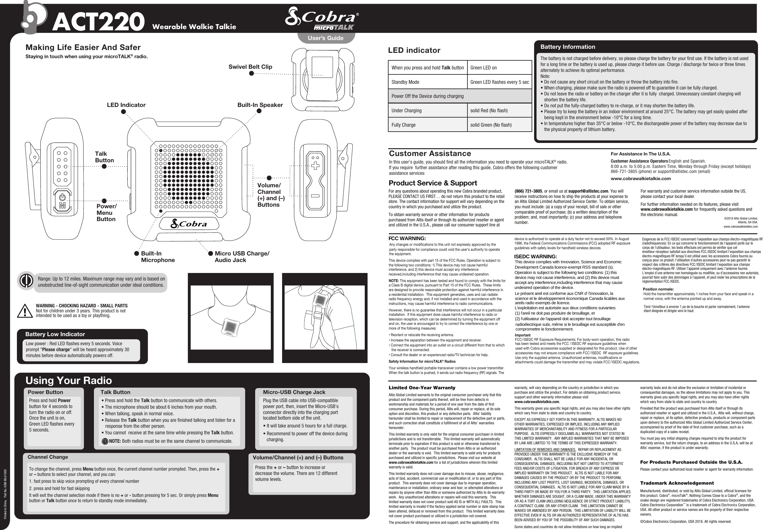 Channel ChangeUsing Your RadioPower ButtonVolume/Channel (+) and (–) ButtonsPress the + or – button to increase or decrease the volume. There are 12 different volume levels. Press and hold Power button for 4 seconds to turn the radio on or off.Once the unit is on, Green LED ashes every 5 seconds.To change the channel, press Menu button once, the current channel number prompted. Then, press the + or – buttons to select your channel, and you can:1. fast press to skip voice prompting of every channel number2. press and hold for fast skippingIt will exit the channel selection mode if there is no + or - button pressing for 5 sec. Or simply press Menu button or Talk button once to return to standby mode immediately.Wearable Walkie TalkieACT220Making Life Easier And SaferStaying in touch when using your microTALK® radio.Customer AssistanceIn this user’s guide, you should nd all the information you need to operate your microTALK® radio.If you require  further assistance after reading this guide, Cobra offers the following customerassistance services:For Assistance In The U.S.A. Customer Assistance Operators English and Spanish. 8:00 a.m. to 5:00 p.m. Eastern Time, Monday through Friday (except holidays)866-721-3805 (phone) or support@altistec.com (email)www.cobrawalkietalkie.comPrinted in China,   Part No. KEM-ML41000User’s GuideBuilt-In SpeakerLED IndicatorBuilt-In Microphone Micro USB Charge/Audio JackPower/MenuButtonSwivel Belt ClipWARNING - CHOCKING HAZARD - SMALL PARTSNot for children under 3 years. This product is notintended to be used as a toy or plaything.• Press and hold the Talk button to communicate with others. • The microphone should be about 6 inches from your mouth. • When talking, speak in normal voice. • Release the Talk button when you are nished talking and listen for a response from the other person. • You cannot  receive at the same time while pressing the Talk button.  NOTE: Both radios must be on the same channel to communicate.Talk ButtonFor any questions about operating this new Cobra branded product, PLEASE CONTACT US FIRST… do not return this product to the retail store. The contact information for support will vary depending on the country in which you purchased and utilize the product. To obtain warranty service or other information for products purchased from Altis itself or through its authorized reseller or agent and utilized in the U.S.A., please call our consumer support line at (866) 721-3805, or email us at support@altistec.com. You will receive instructions on how to ship the products at your expense to an Altis Global Limited Authorized Service Center. To obtain service, you must include: (a) a copy of your receipt, bill of sale or other comparable proof of purchase; (b) a written description of the problem; and, most importantly; (c) your address and telephone number.For warranty and customer service information outside the US, please contact your local dealer.For further information needed on its features, please visit www.cobrawalkietalkie.com for frequently asked questions and the electronic manual.Product Service &amp; Support©2018 Altis Global Limited,Atlanta, GA USA.www.cobrawalkietalkie.comLimited One-Year WarrantyAltis Global Limited warrants to the original consumer purchaser only that this product and the component parts thereof, will be free from defects in workmanship and materials for a period of one year from the date of rst consumer purchase. During this period, Altis will, repair or replace, at its sole option and discretion, this product or any defective parts.  Altis’ liability hereunder shall be limited to repair or replacement of the defective part or parts, and such correction shall constitute a fulllment of all of Altis’ warranties hereunder.  This limited warranty is only valid for the original consumer purchaser in limited jurisdictions and is not transferrable.  This limited warranty will automatically terminate prior to expiration if this product is sold or otherwise transferred to another party.  The product must be purchased from Altis or an authorized dealer or the warranty is void.  This limited warranty is valid only for products purchased and utilized in specic jurisdictions.  Please visit our website at www.cobrawalkietalkie.com for a list of jurisdictions wherein this limited warranty is valid.      This limited warranty does not cover damage due to misuse, abuse, negligence, acts of God, accident, commercial use or modication of, or to any part of this product.  This warranty does not cover damage due to improper operation, maintenance or installation; ordinary wear and tear; or attempted alterations or repairs by anyone other than Altis or someone authorized by Altis to do warranty work.  Any unauthorized alterations or repairs will void this warranty.  This limited warranty does not cover product sold AS IS or WITH ALL FAULTS.  This limited warranty is invalid if the factory applied serial number or date stamp has been altered, defaced or removed from this product.  This limited warranty does not cover product purchased or utilized in a jurisdiction not covered.  The procedure for obtaining service and support, and the applicability of this warranty, will vary depending on the country or jurisdiction in which you purchase and utilize the product. For details on obtaining product service, support and other warranty information please visit www.cobrawalkietalkie.com.This warranty gives you specic legal rights, and you may also have other rights which vary from state to state and country to country.EXCEPT AS EXPRESSLY SET FORTH IN THIS WARRANTY, ALTIS MAKES NO OTHER WARRANTIES, EXPRESSED OR IMPLIED, INCLUDING ANY IMPLIED WARRANTIES OF MERCHANTABILITY AND FITNESS FOR A PARTICULAR PURPOSE.  ALTIS EXPRESSLY DISCLAIMS ALL WARRANTIES NOT STATED IN THIS LIMITED WARRANTY.  ANY IMPLIED WARRANTIES THAT MAY BE IMPOSED BY LAW ARE LIMITED TO THE TERMS OF THIS EXPRESSED WARRANTY.  LIMITATION OF REMEDIES AND DAMAGES.  REPAIR OR REPLACEMENT AS PROVIDED UNDER THIS WARRANTY IS THE EXCLUSIVE REMEDY OF THE CONSUMER.  ALTIS SHALL NOT BE LIABLE FOR ANY INCIDENTAL OR CONSEQUENTIAL DAMAGES, INCLUDING BUT NOT LIMITED TO ATTORNEYS’ FEES AND/OR COSTS OF LITIGATION, FOR BREACH OF ANY EXPRESS OR IMPLIED WARRANTY ON THIS PRODUCT.  ALTIS IS NOT LIABLE FOR ANY DAMAGES CAUSED BY THE PRODUCT OR BY THE PRODUCT TO PERFORM, INCLUDING ANY LOST PROFITS, LOST SAVINGS, INCIDENTAL DAMAGES, OR CONSEQUENTIAL DAMAGES.  ALTIS IS NOT LIABLE FOR ANY CLAIM MADE BY A THIRD PARTY OR MADE BY YOU FOR A THIRD PARTY.  THIS LIMITATION APPLIES WHETHER DAMAGES ARE SOUGHT, OR A CLAIM MADE, UNDER THIS WARRANTY OR AS A TORT CLAIM (INCLUDING NEGLIGENCE OR STRICT PRODUCT LIABILITY), A CONTRACT CLAIM, OR ANY OTHER CLAIM.  THIS LIMITATION CANNOT BE WAIVED OR AMENDED BY ANY PERSON.  THIS LIMITATION OF LIABILITY WILL BE EFFECTIVE EVEN IF ALTIS OR AN AUTHORIZED REPRESENTATIVE OF ALTIS HAS BEEN ADVISED BY YOU OF THE POSSIBILITY OF ANY SUCH DAMAGES.   Some states and countries do not allow limitations on how long an implied warranty lasts and do not allow the exclusion or limitation of incidental or consequential damages, so the above limitations may not apply to you. This warranty gives you specic legal rights, and you may also have other rights which vary from state to state and country to countryProvided that the product was purchased from Altis itself or through its authorized reseller or agent and utilized in the U.S.A., Altis will, without charge, repair or replace, at its option, defective products, products or component parts upon delivery to the authorized Altis Global Limited Authorized Service Center, accompanied by proof of the date of rst customer purchase, such as a duplicated copy of a sales receipt.You must pay any initial shipping charges required to ship the product for warranty service, but the return charges, to an address in the U.S.A, will be at Altis’ expense, if the product is under warranty.For Products Purchased Outside the U.S.A.Please contact your authorized local reseller or agent for warranty information.Trademark AcknowledgementManufactured, distributed, or sold by Altis Global Limited, ofcial licensee for this product. Cobra®, microTalk®, Nothing Comes Close to a Cobra®, and the snake design are registered trademarks of Cobra Electronics Corporation, USA. Cobra Electronics Corporation™ is a trademark of Cobra Electronics Corporation, USA. All other product or service names are the property of their respective owners. ©Cobra Electronics Corporation, USA 2018. All rights reserved.This device complies with part 15 of the FCC Rules. Operation is subject to the following two conditions: 1) This device may not cause harmful interference, and 2) this device must accept any interference received,including interference that may cause undesired operation.NOTE: This equipment has been tested and found to comply with the limits for a Class B digital device, pursuant to Part 15 of the FCC Rules.  These limits are designed to provide reasonable protection against harmful interference in a residential installation.  This equipment generates, uses and can radiate radio frequency energy and, if not installed and used in accordance with the instructions, may cause harmful interference to radio communications.However, there is no guarantee that interference will not occur in a particular installation.  If this equipment does cause harmful interference to radio or television reception, which can be determined by turning the equipment off and on, the user is encouraged to try to correct the interference by one or more of the following measures:• Reorient or relocate the receiving antenna.• Increase the separation between the equipment and receiver.• Connect the equipment into an outlet on a circuit different from that to which the receiver is connected.• Consult the dealer or an experienced radio/TV technician for help. Safety Information for microTALK® RadiosYour wireless handheld portable transceiver contains a low power transmitter. When the talk button is pushed, it sends out radio frequency (RF) signals. The device is authorized to operate at a duty factor not to exceed 50%. In August 1996, the Federal Communications Commissions (FCC) adopted RF exposure guidelines with safety levels for handheld wireless devicesPlug the USB cable into USB-compatible power port, then, insert the Micro-USB&apos;s connector directly into the charging port located bottom side of the unit.• It will take around 5 hours for a full charge.• Recommend to power off the device during charging.Micro-USB Charge Jack  Battery Low IndicatorLow power : Red LED ashes every 5 seconds. Voice prompt &quot;Please charge&quot; will be heard approximately 30 minutes before device automatically powers off. Battery Information The battery is not charged before delivery, so please charge the battery for your rst use. If the battery is not used for a long time or the battery is used up, please charge it before use. Charge / discharge for twice or three times alternately to achieve its optimal performance.Note:• Do not cause any short circuit on the battery or throw the battery into re.• When charging, please make sure the radio is powered off to guarantee it can be fully charged.• Do not leave the radio or battery on the charger after it is fully  charged. Unnecessary constant charging will shorten the battery life.• Do not put the fully-charged battery to re-charge, or it may shorten the battery life.• Please try to keep the battery in an indoor environment at around 25°C. The battery may get easily spoiled after being kept in the environment below -10°C for a long time.• In temperatures higher than 35°C or below -10°C, the dischargeable power of the battery may decrease due to the physical property of lithium battery. LED indicatorTalkButtonRange: Up to 12 miles. Maximum range may vary and is based on unobstructed line-of-sight communication under ideal conditions.   When you press and hold Talk button  Green LED onStandby Mode  Green LED ashes every 5 secPower Off the Device during charging Under Charging  solid Red (No ash)Fully Charge  solid Green (No ash)Volume/ Channel(+) and (–) ButtonsAny changes or modifications to this unit not expressly approved by theparty responsible for compliance could void the user’s authority to operate the equipment.F  CC WARNING:  ISEDC WARNING: This device complies with Innovation, Science and Economic Development Canada licence-exempt RSS standard (s). Operation is subject to the following two conditions: (1) this device may not cause interference, and (2) this device must accept any interference,including interference that may cause undesired operation of the device. Le présent areil est conforme aux CNR d&apos; l&apos;innovation, la science et le développement économique Canada licables aux areils radio exempts de licence. L&apos;exploitation est autorisée aux deux conditions suivantes: (1) l&apos;areil ne doit pas produire de brouillage, et (2) l&apos;utilisateur de l&apos;appareil doit accepter tout brouillage radioélectrique subi, même si le brouillage est susceptible d&apos;en compromettre le fonctionnement. ImportantFCC&amp;  ISEDC RF Exposure Requirements: For body-worn operation, this radiohas been tested and meets the FCC   ISEDC RF exposure guidelines whenused with Cobra accessories supplied or designated for this product. Use of other accessories may not ensure compliance with FCC  ISEDC  RF exposure guidelines. Use only the supplied antenna. Unauthorized antennas, modifications or attachments could damage the transmitter and may violate FCC  ISEDC regulations.  /  /  /  / Exigences de la FCC  ISEDC concernant l’exposition aux champs électro-magnétiques RF (radiofréquences): En ce qui concerne le fonctionnement de l’appareil porté sur le corps de l’utilisateur, les tests effectués ont permis de vérier que cet émetteur-récepteur satisfait aux directives FCC  ISEDC limitant l’exposition aux champs électro-magnétiques RF lorsqu’il est utilisé avec les accessoires Cobra fournis ou conçus pour ce produit; l’utilisation d’autres accessoires peut ne pas garantir le respect des critères des directives FCC  ISEDC limitant l’exposition aux champs électro-magnétiques RF. Utiliser l’appareil uniquement avec l’antenne fournie. L’emploi d’une antenne non homologuée ou modiée, ou d’accessoires non autorisés, pourrait faire subir des dommages à l’appareil, et peut violer les prescriptions de la réglementation FCC  ISEDC.  /  /  /  / Tenir l&apos;émetteur à environ 1 po de la bouche et parler normalement, l&apos;antenne Position normale:étant éloignée et dirigée vers le haut.Hold the transmitter approximately 1 inches from your face and speak in a normal voice, with the antenna pointed up and away.