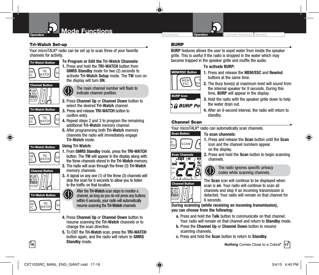 17Nothing Comes Close to a Cobra®Operation Mode Functions Operation Customer Assistance WarrantyIntroductionTri-Watch Set-up  •Your microTALK® radio can be set up to scan three of your favorite channels for activity.To Program or Edit the Tri-Watch Channels:1.   Press and hold the TRI-WATCH button from GMRS Standby mode for two (2) seconds to activate Tri-Watch Setup mode. The TW icon on the display will turn ON.2.  Press Channel Up or Channel Down button to select the desired Tri-Watch channel.3.  Press and release TRI-WATCH button to     confirm entry.4.  Repeat steps 2 and 3 to program the remaining additional Tri-Watch memory channel.5.  After programming both Tri-Watch memory channels the radio will immediately engage  Tri-Watch mode.The main channel number will flash to indicate channel position. EMSCTRIWATCHSCTri-Watch ButtonCHANNELChannel ButtonEMSCTRIWATCHSCTri-Watch ButtonUsing Tri-Watch:1.    From  GMRS Standby mode, press the TRI-WATCH button. The TW will appear in the display along with the three channels stored in the Tri-Watch memory.2.  The radio will scan through the three (3) Tri-Watch memory channels.3.  A signal on any one (1) of the three (3) channels will      stop the scan for 6 seconds to allow you to listen         to the traffic on that location.4.  Press Channel Up or Channel Down button to resume scanning the Tri-Watch channels or to change the scan direction.5.  To EXIT the Tri-Watch scan, press the TRI-WATCH button again, and the radio will return to GMRS Standby mode.After the Tri-Watch scan stops to monitor a channel, as long as you do not press any buttons within 6 seconds, your radio will automatically resume scanning the Tri-Watch channelsEMSCTRIWATCHSCTri-Watch ButtonCHANNELChannel ButtonEMSCTRIWATCHSCTri-Watch ButtonChannel Scan    •Your microTALK® radio can automatically scan channels.To scan channels:1.  Press and release the Scan button until the Scan icon and the channel numbers appear  on the display.2.  Press and hold the Scan button to begin scanning channels.  The radio ignores specific privacy  codes while scanning channels.The Scan icon will continue to be displayed when scan is on. Your radio will continue to scan all channels and stop if an incoming transmission is detected. Your radio will remain on that channel for 6 seconds. During scanning (while receiving an incoming transmission),  you can choose from the following:    a.  Press and hold the Talk button to communicate on that channel. Your radio will remain on that channel and return to Standby mode.    b.  Press the Channel Up or Channel Down button to resume  scanning channels.c.  Press and hold the Scan button to return to Standby.RXVoxHI        WXTW DCTCBURP PScan ChannelsCHANNELChannel ButtonRITCHSCANScan Button16BURP   •BURP features allows the user to expel water from inside the speaker grille. This is useful if the radio is dropped in the water which may become trapped in the speaker grille and muffle the audio.To activate BURP:1.  Press and release the MEM/ESC and Rewind buttons at the same time.2.  The Burp tone(s) at maximum level will sound from the internal speaker for 8 seconds. During this time, BURP will appear in the display.3.  Hold the radio with the speaker grille down to help the water drain out.  4.  After an 8-second interval, the radio will return to standby.MEMESCTRWATMEM/ESC ButtonBURP PowBURP IconCXT1035RC_MANL_ENG_GIANT.indd   17-18 3/4/15   4:40 PM